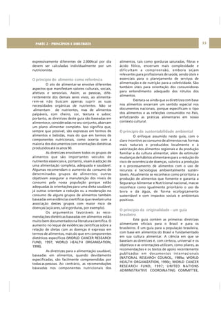 DIRETRIZ 6 - GORDURAS, AÇÚCARES E SAL 33
expressivamente diferentes de 2.000kcal por dia
devem ser calculadas individualmente por um
nutricionista.
O ato de alimentar-se envolve diferentes
aspectos que manifestam valores culturais, sociais,
afetivos e sensoriais. Assim, as pessoas, dife-
rentemente dos demais seres vivos, ao alimenta-
rem-se não buscam apenas suprir as suas
necessidades orgânicas de nutrientes. Não se
alimentam de nutrientes, mas de alimentos
palpáveis, com cheiro, cor, textura e sabor;
portanto, as diretrizes deste guia são baseadas em
alimentos e, consideradas no seu conjunto, abarcam
um plano alimentar completo. Isso significa que,
sempre que possível, são expressas em termos de
alimentos e bebidas, mais do que em termos de
componentes nutricionais, como ocorria com a
maioria dos documentos com orientações dietéticas
produzidos até os anos 90.
As diretrizes envolvem todos os grupos de
alimentos que são importantes veículos de
nutrientes essenciais e, portanto, visam à adoção de
uma alimentação completa, adequada e saudável.
Algumas recomendam o aumento do consumo de
determinados grupos de alimentos; outras
objetivam assegurar a manutenção dos níveis de
consumo pela nossa população porque estão
adequadas às orientações para uma dieta saudável;
já outras orientam a redução ou a moderação no
consumo de alguns grupos de alimentos também
baseadas em evidências científicas que revelam uma
associação destes grupos com maior risco de
doenças (açúcares, sal e gorduras, por exemplo).
Os argumentos favoráveis às reco-
mendações dietéticas baseadas em alimentos estão
muito bem documentados na literatura científica. O
aumento no leque de evidências científicas sobre a
relação de dietas com as doenças é expresso em
termos de alimentos, mais do que em componentes
dietéticos específicos (WORLD CANCER RESEARCH
FUND, 1997; WORLD HEALTH ORGANIZATION,
1998).
As diretrizes para a alimentação saudável,
baseadas em alimentos, quando devidamente
especificadas, são facilmente compreendidas por
todas as pessoas. Ao contrário, as recomendações
baseadas nos componentes nutricionais dos
O princípio do alimento como referência
alimentos, tais como gorduras saturadas, fibras e
ácido fólico, encerram mais complexidade e
dificultam a compreensão, embora sejam
relevantes para profissionais de saúde, sendo úteis e
essenciais para o planejamento de serviços de
alimentação e de nutrição para a coletividade. São
também úteis para orientação dos consumidores
para entendimento adequado dos rótulos dos
alimentos.
Destaca-se ainda que as diretrizes com base
nos alimentos encerram um sentido especial nos
documentos nacionais, porque especificam o tipo
dos alimentos e as refeições consumidos no País,
enfatizando as práticas alimentares em nosso
contexto cultural.
O enfoque assumido neste guia, com o
claro incentivo ao consumo de alimentos nas formas
mais naturais e produzidos localmente e à
valorização dos alimentos regionais e da produção
familiar e da cultura alimentar, além de estimular
mudanças de hábitos alimentares para a redução do
risco de ocorrência de doenças, valoriza a produção
e o processamento de alimentos com o uso de
recursos e tecnologias ambientalmente susten-
táveis. Atualmente se reconhece como prioritária a
produção de alimentos que fomente e garanta a
Segurança Alimentar e Nutricional nacional, mas se
reconhece como igualmente prioritário o uso da
terra e da água, de forma ecologicamente
sustentável e com impactos sociais e ambientais
positivos.
Este guia contém as primeiras diretrizes
alimentares oficiais para o Brasil e para os
brasileiros. É um guia para a população brasileira,
com base em alimentos do Brasil e fundamentado
em sua cultura alimentar. A ciência em que se
baseiam as diretrizes é, com certeza, universal e os
objetivos e as orientações utilizam, como pilares, as
recomendações e os textos de apoio recentemente
publicados em documentos internacionais
(NATIONAL RESEARCH COUNCIL, 1989a; WORLD
HEALTH ORGANIZATION, 1990c; WORLD CANCER
RESEARCH FUND, 1997; UNITED NATIONS
ADMINISTRATIVE COORDINATING COMMITTEE,
O princípio da sustentabilidade ambiental
O princípio da originalidade - um guia
brasileiro
PARTE 2 - PRINCÍPIOS E DIRETRIZES
 