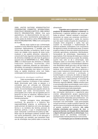 GUIA ALIMENTAR PARA A POPULAÇÃO BRASILEIRA34
2000; UNITED NATIONS ADMINISTRATIVE
COORDINATING COMMITTEE, INTERNATIONAL
FOOD POLICY RESEARCH INSTITUTE, 2000; WORLD
HEALTH ORGANIZATION, 2003a). Este guia
assemelha-se, no desenvolvimento de seus prin-
cípios, com outros recentemente produzidos em
muitos países da América Latina (PAN AMERICAN
HEALTH ORGANIZATION, 1998c) e em outras partes
do mundo.
Muitas vezes supõe-se que a alimentação
saudável é muito diferente daquela que as pessoas
consomem habitualmente. É verdade que, nas
últimas duas décadas, os brasileiros, tanto os que
vivem nas cidades como aqueles de áreas rurais,
mudaram o seu padrão alimentar, reduzindo o
consumo de frutas, legumes e verduras e elevando o
de alimentos e bebidas com alto teor de gordura e
açúcares e/ou sal (MONTEIRO et al., 1995a, 2000a,
2000) e se distanciaram dos alimentos e refeições
tradicionais brasileiros, reconhecidos como
saudáveis e saborosos, devendo ser valorizados e
difundidos. Um exemplo é o abandono do consumo
de uma das preparações mais típicas e comuns a
todas as regiões brasileiras: arroz com feijão,
combinação nutricionalmente rica e adequada.
Cada recomendação neste guia é expressa
de quatro maneiras. A primeira é uma recomen-
dação direcionada para todas as pessoas e é
concebida para ser utilizada em diferentes
contextos informativos e educacionais. Posterior-
mente, há recomendações para aqueles setores da
sociedade que estão intrinsecamente mais
preocupados com o tema: são as sugestões para os
governos ou para as indústrias, objetivos para os
profissionais de saúde e recomendações para
membros da família.
Existem vantagens nessa abordagem
multifocal. Os governos e a indústria têm
responsabilidades próprias, os profissionais de
saúde precisam de objetivos com uma abordagem
técnica e os membros das famílias precisam de
diretrizes práticas, o que é complementado na
seção Colocando as diretrizes em prática (p.106) .
Desse tipo de abordagem poderão também fazer
uso outros profissionais, como os de educação e
comunicação, por exemplo, que necessitem fazer
uso de orientação mais prática sobre os temas de
O princípio da abordagem multifocal
alimentação.
os
profissionais e gestores políticos que atuam em
todas as esferas - federal, estadual e municipal -
necessitam ter acesso aos consensos científicos e
técnicos sobre alimentação e saúde, de maneira
que não sejam criadas situações de competição ou
anulação entre programas e ações, mas que
auxiliem na formulação e implementação de
políticas saudáveis, sustentáveis e em consonância
de objetivos e metas, em diferentes áreas. O mesmo
se aplica a todos os ramos da indústria de alimentos,
incluindo agricultores, produtores, distribuidores,
fornecedores de alimentação, importadores e
exportadores. É do interesse de todos que o sistema
alimentar brasileiro promova a saúde. Na verdade,
quanto mais valor se dá à alimentação, mais
prósperos todos os envolvidos tendem a ser. Por
exemplo, é provável que a recomendação dietética
mais desafiadora deste guia seja a de que todas as
pessoas devam consumir mais frutas, legumes e
verduras. Essa recomendação para os governos e
para o setor industrial é concretizada por meio da
orientação para promover a produção, a
transformação e o consumo de todos os tipos de
frutas, legumes e verduras, principalmente aqueles
disponíveis local e regionalmente. A iniciativa de
promover o resgate e valorizar o consumo de
alimentos regionais (BRASIL, 2002b) contribui para
a concretização dessa recomendação, assim como a
maior disponibilidade desses produtos no comércio
a preços acessíveis para toda a população.
, os objetivos
das orientações destinam-se a capacitá-los para
orientar adequadamente grupos populacionais
saudáveis a partir dos 2 anos de idade. Elas foram
especificamente elaboradas para profissionais - em
âmbito nacional, regional, estadual, institucional,
municipal e da comunidade - cujas preocupações
incluem promover a saúde e prevenir doenças. Isso
significa que as orientações são destinadas a manter
as pessoas saudáveis e, portanto,
. Essas
pessoas devem ser atendidas, orientadas e
acompanhadas individualmente por nutricionista.
As
Sugestões para os governos e para o setor
produtivo de alimentos (indústria e comércio):
Para os profissionais de saúde
não estão
incluídas orientações para grupos de risco e
pessoas já doentes, em situação clínica relacionada
a alguma alteração específica na alimentação
orientações para os membros da família
 