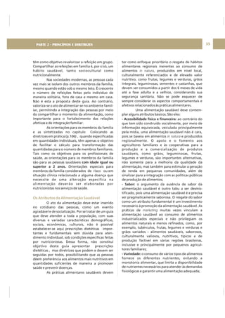 DIRETRIZ 6 - GORDURAS, AÇÚCARES E SAL 35
têm como objetivo revalorizar a refeição em grupo.
Compartilhar as refeições em família é, por si só, um
hábito saudável, tanto sociocultural como
nutricionalmente.
Nas sociedades modernas, as pessoas cada
vez mais se isolam dos outros membros da família,
mesmo quando estão sob o mesmo teto. É crescente
o número de refeições feitas pelo indivíduo de
maneira solitária, fora de casa e mesmo em casa.
Não é esta a proposta deste guia. Ao contrário,
valoriza-se o ato de alimentar-se no ambiente famil-
iar, permitindo a integração das pessoas por meio
do compartilhar o momento da alimentação, como
importante para o fortalecimento das relações
afetivas e de integração familiar.
As orientações para os membros da família
e as sintetizadas no capítulo Colocando as
diretrizes em prática (p.106) , quando especificadas
em quantidades individuais, têm apenas o objetivo
de facilitar o cálculo para transformação das
quantidades para o número de membros familiares.
Tais como os objetivos para os profissionais de
saúde, as orientações para os membros da família
são para as pessoas saudáveis
Orientações especiais para
membros da família considerados de risco ou em
situação clínica relacionada a alguma doença que
necessite de uma alteração específica na
alimentação deverão ser elaboradas por
nutricionistas nos serviços de saúde.
O ato da alimentação deve estar inserido
no cotidiano das pessoas, como um evento
agradável e de socialização. Por se tratar de um guia
que deve atender a toda a população, com suas
diversas e variadas características demográficas,
sociais, econômicas, culturais, não é possível
estabelecer-se aqui prescrições dietéticas impor-
tantes e fundamentais sem dúvida para aten-
dimento individual, sob condições específicas feitas
por nutricionistas. Dessa forma, não constitui
objetivo deste guia apresentar prescrições
dietéticas , mas diretrizes que podem e devem ser
seguidas por todos, possibilitando que as pessoas
dêem preferência aos alimentos mais nutritivos em
quantidades suficientes de maneira a promover
saúde e prevenir doenças.
As práticas alimentares saudáveis devem
com idade igual ou
superior a 2 anos.
Os Atributos da Alimentação Saudável
ter como enfoque prioritário o resgate de hábitos
alimentares regionais inerentes ao consumo de
alimentos , produzidos em nível local,
culturalmente referenciados e de elevado valor
nutritivo, como frutas, legumes e verduras, grãos
integrais, leguminosas, sementes e castanhas, que
devem ser consumidos a partir dos 6 meses de vida
até a fase adulta e a velhice, considerando sua
segurança sanitária. Não se pode esquecer de
sempre considerar os aspectos comportamentais e
afetivos relacionados às práticas alimentares.
Uma alimentação saudável deve contem-
plar alguns atributos básicos. São eles:
ao contrário do
que tem sido construído socialmente, por meio de
informação equivocada, veiculada principalmente
pela mídia, uma alimentação saudável não é cara,
pois se baseia em alimentos e produzidos
regionalmente. O apoio e o fomento aos
agricultores familiares e às cooperativas para a
produção e a comercialização de produtos
saudáveis, como grãos, leguminosas, frutas,
legumes e verduras, são importantes alternativas,
não somente para a melhoria da qualidade da
alimentação, mas também para estimular a geração
de renda em pequenas comunidades, além de
sinalizar para a integração com as políticas públicas
de produção de alimentos;
o argumento da ausência de sabor da
alimentação saudável é outro tabu a ser desmis
tificado, pois uma alimentação saudável é e precisa
ser pragmaticamente saborosa. O resgate do sabor
como um atributo fundamental é um investimento
necessário à promoção da alimentação saudável. As
práticas de muitas vezes vinculam a
alimentação saudável ao consumo de alimentos
industrializados especiais e não privilegiam os
alimentos naturais e menos refinados, como, por
exemplo, tubérculos, frutas, legumes e verduras e
grãos variados alimentos saudáveis, saborosos,
culturalmente valiosos, nutritivos, típicos e de
produção factível em várias regiões brasileiras,
inclusive e principalmente por pequenos agricul
tores familiares;
o consumo de vários tipos de alimentos
fornece os diferentes nutrientes, evitando a
monotonia alimentar, que limita a disponibilidade
de nutrientes necessários para atender às demandas
fisiológicas e garantir uma alimentação adequada;
in natura
in natura
marketing
- Acessibilidade física e financeira:
- Sabor:
-
-
-
- Variedade:
PARTE 2 - PRINCÍPIOS E DIRETRIZES
 