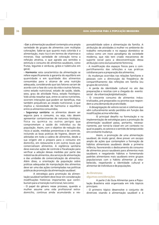 GUIA ALIMENTAR PARA A POPULAÇÃO BRASILEIRA36
- Cor:
- Harmonia:
- Segurança sanitária:
a alimentação saudável contempla uma ampla
variedade de grupos de alimentos com múltiplas
colorações. Sabe-se que quanto mais colorida é a
alimentação, mais rica é em termos de vitaminas e
minerais. Essa variedade de coloração torna a
refeição atrativa, o que agrada aos sentidos e
estimula o consumo de alimentos saudáveis, como
frutas, legumes e verduras, grãos e tubérculos em
geral;
esta característica da alimentação se
refere especificamente à garantia do equilíbrio em
quantidade e em qualidade dos alimentos
consumidos para o alcance de uma nutrição
adequada, considerando que tais fatores variam de
acordo com a fase do curso da vida e outros fatores,
como estado nutricional, estado de saúde, idade,
sexo, grau de atividade física, estado fisiológico.
Vale ainda ressaltar que, entre os vários nutrientes,
ocorrem interações que podem ser benéficas, mas
também prejudiciais ao estado nutricional, o que
implica a necessidade de harmonia e equilíbrio
entre os alimentos consumidos;
os alimentos devem ser
seguros para o consumo, ou seja, não devem
apresentar contaminantes de natureza biológica,
física ou química ou outros perigos que
comprometam a saúde do indivíduo ou da
população. Assim, com o objetivo de redução dos
riscos à saúde, medidas preventivas e de controle,
incluindo as boas práticas de higiene, devem ser
adotadas em toda a cadeia de alimentos, desde a
sua origem até o preparo para o consumo em
domicílio, em restaurante e em outros locais que
comercializam alimentos. A vigilância sanitária
deve executar ações de controle e fiscalização para
verificar a adoção dessas medidas por parte das
indústrias de alimentos, dos serviços de alimentação
e das unidades de comercialização de alimentos.
Além disso, a orientação da população sobre
práticas adequadas de manipulação dos alimentos
deve ser uma das ações contempladas nas políticas
públicas de promoção da alimentação saudável.
A estratégia para promoção da alimen-
tação saudável também deve levar em consideração
modificações históricas importantes que contri-
buíram para a transição nutricional, tais como:
- O papel do gênero nesse processo, quando a
mulher assume uma vida profissional extra-
domicílio, continua ainda acumulando a res-
ponsabilidade sobre a alimentação da família. A
atribuição de atividades à mulher no ambiente do
trabalho remunerado e no espaço doméstico se
coloca como um novo paradigma da sociedade
moderna, que não tem criado mecanismos de
suporte social para a desconcentração dessa
atribuição como exclusivamente feminina;
- A modificação dos espaços físicos para o com-
partilhamento das refeições e nas práticas
cotidianas para a preparação dos alimentos;
- As mudanças ocorridas nas relações familiares e
pessoais com a diminuição da freqüência de
compartilhamento das refeições em família (ou
grupos de convívio);
- A perda da identidade cultural no ato das
preparações e receitas com a chegada do evento
social da urbanização/globalização;
- O crescente consumo de alimentos indus-
trializados, pré-preparados ou prontos que respon-
dem a uma demanda de praticidade;
- A desagregação de valores sociais e coletivos que
vêm culturalmente sendo perdidos em função das
modificações acima referidas.
O principal desafio na formulação e na
implementação de estratégias para a promoção da
alimentação saudável passa, portanto, necessa-
riamente, por torná-la viável em um contexto no
qual os papéis, os valores e o sentido de tempo estão
em constante mudança.
Assim, a promoção de uma alimentação
saudável, de modo geral, deve prever um escopo
amplo de ações que contemplem a formação de
hábitos alimentares saudáveis desde a primeira
infância, favorecendo o deslocamento do consumo
de alimentos pouco saudáveis para alimentos mais
saudáveis e resgatando hábitos e fomentando
padrões alimentares mais saudáveis entre grupos
populacionais com o hábito alimentar já esta-
belecido, respeitando a identidade cultural e
alimentar de indivíduos e de populações.
A parte 2 do Guia Alimentar para a Popu-
lação Brasileira está organizada em três tópicos
principais:
- O primeiro tópico desenvolve o conjunto de
diretrizes visando à alimentação saudável e à
As Diretrizes:
algumas considerações
 