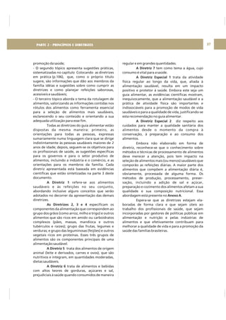 DIRETRIZ 6 - GORDURAS, AÇÚCARES E SAL 37
promoção da saúde;
- O segundo tópico apresenta sugestões práticas,
sistematizadas no capítulo Colocando as diretrizes
em prática (p.106), que, como o próprio título
sugere, são informações que dão aos membros da
família idéias e sugestões sobre como cumprir as
diretrizes e como planejar refeições saborosas,
acessíveis e saudáveis;
- O terceiro tópico aborda o tema da rotulagem de
alimentos, valorizando as informações contidas nos
rótulos dos alimentos como ferramenta essencial
para a seleção de alimentos mais saudáveis,
esclarecendo o seu conteúdo e orientando a sua
adequada utilização para esse fim.
Todas as diretrizes do guia alimentar estão
dispostas da mesma maneira: primeiro, as
orientações para todas as pessoas, expressas
sumariamente numa linguagem clara que se dirige
indistintamente às pessoas saudáveis maiores de 2
anos de idade; depois, seguem-se os objetivos para
os profissionais de saúde, as sugestões específicas
para os governos e para o setor produtivo de
alimentos, incluindo a indústria e o comércio, e as
orientações para os membros da família. Cada
diretriz apresentada está baseada em evidências
científicas que estão sintetizadas na parte 3 deste
documento.
refere-se aos alimentos
saudáveis e às refeições no seu conjunto,
abordando inclusive alguns conceitos que serão
adotados no decorrer da apresentação das demais
diretrizes.
especificam os
componentes da alimentação que correspondem ao
grupo dos grãos (como arroz, milho e trigo) e outros
alimentos que são ricos em amido ou carboidratos
complexos (pães, massas, mandioca e outros
tubérculos e raízes); grupo das frutas, legumes e
verduras; e grupo das leguminosas (feijões) e outros
vegetais ricos em proteínas. Esses três grupos de
alimentos são os componentes principais de uma
alimentação saudável.
trata dos alimentos de origem
animal (leite e derivados, carnes e ovos), que são
nutritivos e integram, em quantidades moderadas,
dietas saudáveis.
trata de alimentos e bebidas
com altos teores de gorduras, açúcares e sal,
prejudiciais à saúde quando consumidos de maneira
A Diretriz 1
As Diretrizes 2, 3 e 4
A Diretriz 5
A Diretriz 6
regular e em grandes quantidades.
tem como tema a água, cujo
consumo é vital para a saúde.
trata da atividade
física regular ao longo da vida, que, aliada à
alimentação saudável, resulta em um impacto
positivo e protetor à saúde. Embora este seja um
guia alimentar, as evidências científicas mostram,
inequivocamente, que a alimentação saudável e a
prática de atividade física são importantes e
indissociáveis para a promoção de modos de vida
saudáveis e para a qualidade de vida, justificando-se
esta recomendação no guia alimentar.
diz respeito aos
cuidados para manter a qualidade sanitária dos
alimentos desde o momento da compra à
conservação, à preparação e ao consumo dos
alimentos.
Embora não elaborado em forma de
diretriz, reconhece-se que o conhecimento sobre
métodos e técnicas de processamento de alimentos
deve merecer a atenção, pois tem impacto na
seleção de alimentos mais (ou menos) saudáveis que
comporão as refeições diárias. A maior parte dos
alimentos que compõem a alimentação diária é,
obviamente, processada de alguma forma. Os
métodos de produção, processamento, preser-
vação, incluindo a adição de sal e açúcar,
preparação e cozimento dos alimentos afetam a sua
qualidade e sua composição nutricional. Essa
abordagem está presente no .
Espera-se que as diretrizes estejam ela-
boradas de forma clara e que sejam úteis ao
trabalho dos profissionais de saúde, que sejam
incorporadas por gestores de políticas públicas em
alimentação e nutrição e pelas indústrias de
alimentos e que efetivamente contribuam para
melhorar a qualidade de vida e para a promoção da
saúde das famílias brasileiras.
A Diretriz 7
A Diretriz Especial 1
A Diretriz Especial 2
Anexo A
PARTE 2 - PRINCÍPIOS E DIRETRIZES
 