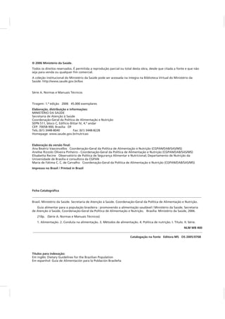 © 2006 Ministério da Saúde.
Elaboração, distribuição e informações:
Elaboração da versão final:
Impresso no Brasil / Printed in Brazil
Ficha Catalográfica
________________________________________________________________________________________________________________
NLM WB 400
________________________________________________________________________________________________________________
Catalogação na fonte Editora MS OS 2005/0768
Títulos para indexação:
Todos os direitos reservados. É permitida a reprodução parcial ou total desta obra, desde que citada a fonte e que não
seja para venda ou qualquer fim comercial.
A coleção institucional do Ministério da Saúde pode ser acessada na íntegra na Biblioteca Virtual do Ministério da
Saúde: http://www.saude.gov.br/bvs
Série A. Normas e Manuais Técnicos
Tiragem: 1.ª edição 2006 45.000 exemplares
MINISTÉRIO DA SAÚDE
Secretaria de Atenção à Saúde
Coordenação-Geral da Política de Alimentação e Nutrição
SEPN 511, bloco C, Edifício Bittar IV, 4.º andar
CEP: 70058-900, Brasília DF
Tels.:(61) 3448-8040 Fax: (61) 3448-8228
Homepage: www.saude.gov.br/nutricao
Ana Beatriz Vasconcellos Coordenação-Geral da Política de Alimentação e Nutrição (CGPAN/DAB/SAS/MS)
Elisabetta Recine Observatório de Política de Segurança Alimentar e Nutricional; Departamento de Nutrição da
Universidade de Brasília e consultora da CGPAN
Maria de Fátima C. C. de Carvalho Coordenação-Geral da Política de Alimentação e Nutrição (CGPAN/DAB/SAS/MS)
Brasil. Ministério da Saúde. Secretaria de Atenção à Saúde. Coordenação-Geral da Política de Alimentação e Nutrição.
Guia alimentar para a população brasileira : promovendo a alimentação saudável / Ministério da Saúde, Secretaria
de Atenção à Saúde, Coordenação-Geral da Política de Alimentação e Nutrição. Brasília: Ministério da Saúde, 2006.
210p. (Série A. Normas e Manuais Técnicos)
1. Alimentação. 2. Conduta na alimentação. 3. Métodos de alimentação. 4. Política de nutrição. I. Título. II. Série.
Em inglês: Dietary Guidelines for the Brazilian Population
Em espanhol: Guía de Alimentación para la Población Brasileña
Anelise Rizzolo Oliveira Pinheiro - Coordenação-Geral da Política de Alimentação e Nutrição (CGPAN/DAB/SAS/MS)
 