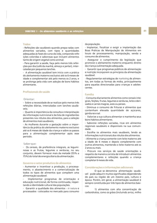 DIRETRIZ 6 - GORDURAS, AÇÚCARES E SAL 41
Todos
Profissionais de saúde
Governo e setor produtivo de alimentos
- Refeições são saudáveis quando prepa-radas com
alimentos variados, com tipos e quantidades
adequadas às fases do curso da vida, compondo refe-
ições coloridas e saborosas que incluem alimentos
tanto de origem vegetal como animal.
- Para garantir a saúde, faça pelo menos três refei-
ções por dia (café da manhã, almoço e jantar), inter-
caladas por pequenos lanches.
- A alimentação saudável tem início com a prática
do aleitamento materno exclusivo até os 6 meses de
idade e complementar até pelo menos os 2 anos, e
se prolonga pela vida com adoção de bons hábitos
alimentares.
- Sobre a necessidade de se realizar pelo menos três
refeições diárias, intercaladas com lanches saudá-
veis;
- Quanto à importância da consulta e interpretação
da informação nutricional e da lista de ingredientes
presentes nos rótulos dos alimentos, para a seleção
de alimentos mais saudáveis;
- As mulheres durante a gestação sobre a impor-
tância da prática do aleitamento materno exclusivo
até os 6 meses de idade da criança e sobre os passos
para a alimentação complementar após esse
período.
- Os cereais, de preferência integrais, as legumi-
nosas e as frutas, legumes e verduras, no seu
conjunto, devem fornecer mais da metade (55% a
75%) do total de energia diária da alimentação.
- Aumentar e incentivar a produção, o processa-
mento, o abastecimento e a comercialização de
todos os tipos de alimentos que compõem uma
alimentação saudável.
- Implementar programas de orientação e
educação nutricional, de forma continuada, respei-
tando a identidade cultural das populações.
- Garantir a qualidade dos alimentos - e
processados - colocados no mercado para consumo
in natura
Orientar:
Saber que:
da população.
- Implantar, fiscalizar e exigir a implantação das
Boas Práticas de Manipulação de Alimentos em
locais de processamento, manipulação, venda e
consumo de alimentos.
- Assegurar o cumprimento da legislação que
promove o aleitamento materno enquanto direito
da criança à alimentação adequada.
- Garantir que programas públicos de alimentação
e nutrição incorporem os princípios da alimentação
saudável.
- Regulamentar estratégias de de alimen-
tos, em todas as formas de mídia, principalmente
para aquelas direcionadas para crianças e adoles-
centes.
- Consuma diariamente alimentos como cereais inte-
grais, feijões, frutas, legumes e verduras, leite e deri-
vados e carnes magras, aves ou peixes.
- Diminua o consumo de frituras e alimentos que
contenham elevada quantidade de açúcares,
gorduras e sal.
- Valorize a sua cultura alimentar e mantenha seus
bons hábitos alimentares.
- Saboreie refeições variadas, ricas em alimentos
regionais saudáveis e disponíveis na sua comuni-
dade.
- Escolha os alimentos mais saudáveis, lendo as
informações nutricionais dos rótulos dos alimentos.
- Alimente a criança somente com leite materno até
a idade de 6 meses e depois complemente com
outros alimentos, mantendo o leite materno até os
2 anos ou mais.
- Procure nos serviços de saúde orientações a
respeito da maneira correta de introduzir alimentos
complementares e refeições quando a criança
completar 6 meses de vida.
O que se denomina alimentação saudá-
vel pode adquirir muitos significados dependendo
do país ou região de um mesmo país, cultura e
época. Porém, em geral, a alimentação saudável é
sempre constituída por três tipos de alimentos bási-
cos:
1) alimentos com alta concentração de
carboidratos, como os grãos (incluindo arroz, milho
marketing
Família
Considerações e informações adicionais
DIRETRIZ 1 - Os alimentos saudáveis e as refeições
 