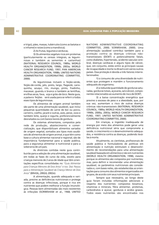 GUIA ALIMENTAR PARA A POPULAÇÃO BRASILEIRA42
e trigo), pães, massas, tubérculos (como as batatas e
o inhame) e raízes (como a mandioca);
2) As frutas, legumes e verduras;
3) Os alimentos vegetais ricos em proteínas
(particularmente os cereais integrais, as legumi-
nosas e também as sementes e castanhas)
(NATIONAL RESEARCH COUNCIL, 1989a; WORLD
HEALTH ORGANIZATION, 1990b, 2003a; WORLD
CANCER RESEARCH FUND, 1997; PAN AMERICAN
HEALTH ORGANIZATION, 1998b; UNITED NATIONS
ADMINISTRATIVE COORDINATING COMMITTEE,
2000).
As leguminosas incluem o feijão-verde,
feijão-de-corda, jalo, preto, largo, flageolé, cario-
quinha, azuqui, rim, mungo, pinto, fradinho,
macassar, guandu e branco e também as lentilhas,
ervilhas secas, fava, soja e grão-de-bico. Neste guia,
a palavra feijões será usada para se referir a todos
esses tipos de leguminosas.
Os alimentos de origem animal também
são parte de uma alimentação saudável, que inclui
pequenas quantidades de carne de boi ou porco,
carneiro, coelho, jacaré e outras, aves, peixe, ovos e
também leite, queijo e iogurte, preferencialmente
desnatados ou com baixos teores de gordura.
Os sistemas alimentares, compostos pela
rede de produção, abastecimento e comer-
cialização, que disponibilizam alimentos variados
de origem vegetal, somados aos tipos mais saudá-
veis de alimentos de origem animal, e que têm como
base a cultura alimentar nacional e regional, são de
importância fundamental para a saúde pública,
para a segurança alimentar e nutricional e para a
soberania de um país.
As diretrizes contidas neste guia contri-
buirão para a adoção de uma alimentação saudável,
em todas as fases do curso da vida, exceto para
crianças menores de 2 anos de idade que têm orien-
tações específicas consolidadas no
(BRASIL, 2002d, 2002e).
A alimentação, quando adequada e vari-
ada, previne as deficiências nutricionais e protege
contra as doenças infecciosas, porque é rica em
nutrientes que podem melhorar a função imunoló-
gica. Pessoas bem alimentadas são mais resistentes
às infecções (SCRIMSHAW et al., 1968; UNITED
"Guia Alimentar
para Crianças Menores de Dois Anos" e nos Dez Passos
para a Alimentação Saudável da Criança Menor de Dois
Anos"
NATIONS ADMINISTRATIVE COORDINATING
COMMITTEE, 2000; SCRIMSHAW, 2000). Uma
alimentação saudável contribui também para a
proteção contra as doenças crônicas não-
transmissíveis (DCNT) e potencialmente fatais,
como diabetes, hipertensão, acidente vascular cere-
bral, doenças cardíacas e alguns tipos de câncer,
que, em conjunto, estão entre as principais causas
de incapacidade e morte no Brasil e em vários outros
países. Essa proteção é devida a três fatores interre-
lacionados:
1) o consumo de uma diversidade de nutri-
entes que protegem e mantêm o funcionamento
adequado do organismo;
2) a reduzida quantidade de gorduras satu-
radas, gorduras totais, açúcares, sal e álcool, compo-
nentes relacionados ao aumento de risco de DCNT;
3) a baixa concentração energética que
previne o excesso de peso e a obesidade, que, por
sua vez, aumentam o risco de outras doenças
crônicas não-transmissíveis (NATIONAL RESEARCH
COUNCIL, 1989a; WORLD HEALTH ORGANIZATION,
1990b, 2000a, 2003a; WORLD CANCER RESEARCH
FUND, 1997; UNITED NATIONS ADMINISTRATIVE
COORDINATING COMMITTEE, 2000).
Em crianças, a ingestão inadequada de
energia por meio dos alimentos pode gerar uma
deficiência nutricional séria que compromete a
saúde, o crescimento e o desenvolvimento adequa-
dos, a resistência contra as doenças, podendo levá-
las à morte.
Atualmente, os cientistas, profissionais de
saúde pública e formuladores de políticas em
alimentação e nutrição estimulam o desenvolvi-
mento de recomendações para uma alimentação
saudável baseada em alimentos e não em nutrientes
(WORLD HEALTH ORGANIZATION, 1998), mesmo
porque os alimentos são compostos por nutrientes;
mas, para definir e recomendar uma alimentação
saudável, os parâmetros nutricionais são conside-
rados e, com bases neles, são estabelecidas as orien-
tações para consumo dos alimentos organizados em
grupos, de acordo com seus nutrientes principais.
Sempre que necessário, ao longo deste
guia foram incluídas informações adicionais a
respeito dos nutrientes: compostos bioativos,
vitaminas e minerais, fibra alimentar, proteínas,
carboidratos e açúcar, gorduras e ácidos graxos.
Todos esses nutrientes são encontrados nos
 