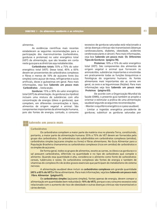 DIRETRIZ 6 - GORDURAS, AÇÚCARES E SAL 43
Sabendo um pouco mais
Carboidratos
Os carboidratos compõem a maior parte da matéria viva no planeta Terra, constituindo,
portanto, a maior parte da alimentação humana: 55% a 75% do VET devem ser fornecidos pelo
grupo dos carboidratos. Os carboidratos são subdivididos em carboidratos complexos (amidos),
carboidratos simples (açúcares simples ou livres) e fibras alimentares. No Guia Alimentar para a
População Brasileira chamaremos os carboidratos complexos (ricos em amidos) de carboidratos e
os simples de açúcares.
De forma geral, todos os grupos de alimentos, exceto as carnes, os óleos e as gorduras e o
sal possuem carboidratos, diferindo na quantidade e no tipo de carboidrato que compõe o
alimento. Quando essa quantidade é alta, considera-se o alimento como fonte de carboidratos:
cereais, tubérculos e raízes. Os carboidratos complexos são fontes de energia e também de
vitaminas do complexo B e de ácidos graxos essenciais que participam do metabolismo do sistema
nervoso.
A alimentação saudável deve incluir os em grande quantidade
e fibras alimentares. Para mais informações, veja box
Os (açúcares simples), fontes apenas de energia, devem compor a
alimentação em quantidades bem reduzidas , porque o seu consumo excessivo está
relacionado com o aumento de risco de obesidade e outras doenças crônicas não-transmissíveis e
cáries dentais.
carboidratos complexos
(45% a 65% do VET) Sabendo um pouco mais
Fibra Alimentar (página 61).
carboidratos simples
(< 10% do VET)
alimentos.
As evidências científicas mais recentes
estabelecem as seguintes recomendações para a
participação dos macronutrientes (carboidratos,
gorduras e proteínas) no valor energético total
(VET) da alimentação, que são levadas em conta
neste guia para as diretrizes aqui estabelecidas.
55% a 75% do valor
energético total (VET). Desse total, 45% a 65%
devem ser provenientes de carboidratos complexos
e fibras e menos de 10% de açúcares livres (ou
simples) como açúcar de mesa, refrigerantes e sucos
artificiais, doces e guloseimas em geral. Para mais
informações, veja box
, nesta seção.
15% a 30% do valor energético
total (VET) da alimentação. As gorduras (ou lipídios)
incluem uma mistura de substâncias com alta
concentração de energia (óleos e gorduras), que
compõem, em diferentes concentrações e tipos,
alimentos de origem vegetal e animal. São
componentes importantes da alimentação humana,
pois são fontes de energia; contudo, o consumo
Carboidratos totais:
Sabendo um pouco mais
Carboidratos
Gorduras:
excessivo de gorduras saturadas está relacionado a
várias doenças crônicas não-transmissíveis (doenças
cardiovasculares, diabetes, obesidade, acidentes
cerebrovasculares e câncer). Para mais informações,
veja box
10% a 15% do valor energético
total (VET). São componentes dos alimentos de
origem vegetal e animal que fornecem os
aminoácidos, substâncias importantes e envolvidas
em praticamente todas as funções bioquímicas e
fisiológicas do organismo humano. As fontes
alimentares mais importantes são as carnes em
geral, os ovos e as leguminosas (feijões). Para mais
informações veja box
De acordo com a Organização Mundial da
Saúde (OMS), o presente guia também se propõe a
orientar e estimular a prática de uma alimentação
saudável segundo as seguintes recomendações:
- Manter o equilíbrio energético e o peso saudável;
- Limitar a ingestão energética procedente de
gorduras; substituir as gorduras saturadas por
Sabendo um pouco mais Os Diferentes
Tipos de Gorduras (página 78).
Proteínas:
Sabendo um pouco mais
Proteínas (página 63).
DIRETRIZ 1 - Os alimentos saudáveis e as refeições
 