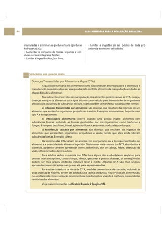 GUIA ALIMENTAR PARA A POPULAÇÃO BRASILEIRA44
insaturadas e eliminar as gorduras trans (gorduras
hidrogenadas);
- Aumentar o consumo de frutas, legumes e ver-
duras, cereais integrais e feijões;
- Limitar a ingestão de açúcar livre;
- Limitar a ingestão de sal (sódio) de toda pro-
cedência e consumir sal iodado.
Sabendo um pouco mais
Doenças Transmitidas por Alimentos e Água (DTA)
A qualidade sanitária dos alimentos é uma das condições essenciais para a promoção e
manutenção da saúde e deve ser assegurada pelo controle eficiente da manipulação em todas as
etapas da cadeia alimentar.
Procedimentos incorretos de manipulação dos alimentos podem causar as DTA, ou seja,
doenças em que os alimentos ou a água atuam como veículo para transmissão de organismos
prejudiciais à saúde ou de substâncias tóxicas. As DTA podem se manifestar das seguintes formas:
a) : são doenças que resultam da ingestão de um
alimento que contenha organismos prejudiciais à saúde. Exemplos: salmonelose, hepatite viral
tipo A e toxoplasmose;
b) : ocorre quando uma pessoa ingere alimentos com
substâncias tóxicas, incluindo as toxinas produzidas por microrganismos, como bactérias e
fungos Exemplos: botulismo, intoxicação estafilocócica e toxinas produzidas por fungos;
c) : são doenças que resultam da ingestão de
alimentos que apresentam organismos prejudiciais à saúde, sendo que eles ainda liberam
substâncias tóxicas. Exemplo: cólera.
Os sintomas das DTA variam de acordo com o organismo ou a toxina encontrados no
alimento e a quantidade do alimento ingerido. Os sintomas mais comuns das DTA são vômitos e
diarréias, podendo também apresentar dores abdominais, dor de cabeça, febre, alteração da
visão, olhos inchados, dentre outros.
Para adultos sadios, a maioria das DTA dura alguns dias e não deixam seqüelas; para
pessoas mais susceptíveis, como crianças, idosos, gestantes e pessoas doentes, as conseqüências
podem ser mais graves, podendo inclusive levar à morte. Algumas DTA são mais severas,
apresentando complicações mais graves até para as pessoas sadias.
Para evitar ou reduzir os riscos de DTA, medidas preventivas e de controle, incluindo as
boas práticas de higiene, devem ser adotadas na cadeia produtiva, nos serviços de alimentação,
nas unidades de comercialização de alimentos e nos domicílios, visando à melhoria das condições
sanitárias dos alimentos.
Veja mais informações na
infecções transmitidas por alimentos
intoxicações alimentares
.
toxinfecção causada por alimentos
Diretriz Especia 2 (página 97) .
 