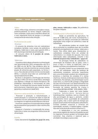 Todos
Profissionais de saúde
Governo e setor produtivo de alimentos
Família
- Arroz, milho e trigo, alimentos como pães e massas,
preferencialmente na forma integral; tubérculos
como as batatas; raízes como a mandioca devem ser
a mais importante fonte de energia e o principal
componente da maioria das refeições.
- O consumo de alimentos ricos em carboidratos
complexos (amidos), como cereais, de preferência
integrais, tubérculos e raízes, para garantir 45% a
65% da energia total diária da alimentação;
- O consumo diário de
- A presença diária desses alimentos na alimentação
vem diminuindo (em 1974, correspondia a 42,1% e
em 2003 era de 38,7%). Essa tendência deve ser
revertida, por meio do incentivo ao consumo desses
grupos de alimentos pela população, na forma
. Para atender ao limite mínimo recomendado
(45%), o consumo atual deve ser aumentado em
aproximadamente em 20%;
- No Brasil, é obrigatória a fortificação das farinhas
de trigo e milho com ferro e ácido fólico, estratégia
que objetiva a redução da anemia ferropriva e de
problemas relacionados à má-formação do tubo
neural. A orientação de consumo dessas farinhas é
particularmente importante para crianças, idosos,
gestantes e mulheres em idade fértil.
- Promover a produção, a industrialização, a
comercialização e o consumo de todos os tipos de
alimentos ricos em carboidratos, preferencialmente
os integrais e os regionais produzidos em nível local.
- Incentivar a pesquisa e incorporação de tecnologia
de processamento que preserve o valor nutritivo dos
alimentos.
- Assegurar e fomentar a incorporação de cereais,
tubérculos e raízes nos programas institucionais de
alimentação.
Coma diariamente
6 porções de cereais,
tubérculos e raízes.
- 6 porções do grupo de arroz,
in
natura
Orientar:
Saber que:
pães, massas, tubérculos e raízes
Sabendo um pouco mais Carboidratos
. Dê preferência
aos grãos integrais.
Desde os primórdios da agricultura, há
cerca de 12.000 anos, até muito recentemente, a
maior parte da energia consumida por diferentes
populações tinha origem em alimentos à base de
carboidratos.
Os carboidratos podem ser simples (que
são os açúcares) ou complexos (que são os amidos
presentes principalmente em cereais, tubérculos e
raízes). Para efeito deste guia, chamaremos os
carboidratos complexos (ricos em amidos) de
carboidratos e os simples de açúcares. Para mais
informações sobre carboidratos, consulte o box
As principais fontes de carboidrato na
alimentação do brasileiro são os grãos, como o
arroz, o trigo e o milho; os tubérculos, como as
batatas; e as raízes, principalmente a mandioca.
Os grãos contêm na sua composição cerca
de 70% de carboidrato. Além da presença de
carboidratos complexos, nutrientes importantes
para uma alimentação saudável são compostos por
proteínas e vitaminas do complexo B e outras
vitaminas, minerais, ácidos graxos essenciais e fibras
alimentares. Por exemplo, uma alimentação rica em
ácido fólico, ou vitamina B9, protege a integridade
do tubo neural durante o seu desenvolvimento nos
primeiros meses de vida intra-uterina, evitando má-
formação da medula espinhal da criança e
anencefalia (WYNN e WYNN, 1979; GARZA, 1993).
Tubérculos e raízes, tais como batata-
i n g l e s a , b a t a t a - d o c e , b a t a t a - b a r o a
(mandioquinha), mandioca, cará ou inhame, têm
alta porcentagem de água e, portanto, contêm
relativamente menor quantidade de carboidrato
que os grãos, mas a maior parte da energia que
proporcionam ainda é fornecida pelos carboidratos.
Contêm também vitaminas e minerais em
quantidades variáveis. A batata-inglesa e batata-
doce são fontes de ácido ascórbico (vitamina C ) .
A batata-doce é rica em carotenos,
precursores vegetais da vitamina A (substâncias que
no organismo humano ajudam na formação desse
nutriente). Essa vitamina é essencial para a
atividade imunológica e para a visão.
(página 43).
Considerações e informações adicionais
47DIRETRIZ 2 - Cereais, tubérculos e raízes
 