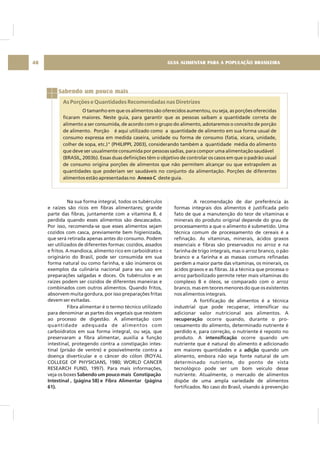 GUIA ALIMENTAR PARA A POPULAÇÃO BRASILEIRA48
Sabendo um pouco mais
As Porções e Quantidades Recomendadas nas Diretrizes
O tamanho em que os alimentos são oferecidos aumentou, ou seja, as porções oferecidas
ficaram maiores. Neste guia, para garantir que as pessoas saibam a quantidade correta de
alimento a ser consumida, de acordo com o grupo do alimento, adotaremos o conceito de porção
de alimento. Porção é aqui utilizado como a quantidade de alimento em sua forma usual de
consumo expressa em medida caseira, unidade ou forma de consumo (fatia, xícara, unidade,
colher de sopa, etc.)" (PHILIPPI, 2003), considerando também a quantidade média do alimento
que deve ser usualmente consumida por pessoas sadias, para compor uma alimentação saudável
(BRASIL, 2003b). Essas duas definições têm o objetivo de controlar os casos em que o padrão usual
de consumo origina porções de alimentos que não permitem alcançar ou que extrapolem as
quantidades que poderiam ser saudáveis no conjunto da alimentação. Porções de diferentes
alimentos estão apresentadas no deste guia.Anexo C
Na sua forma integral, todos os tubérculos
e raízes são ricos em fibras alimentares; grande
parte das fibras, juntamente com a vitamina B, é
perdida quando esses alimentos são descascados.
Por isso, recomenda-se que esses alimentos sejam
cozidos com casca, previamente bem higienizada,
que será retirada apenas antes do consumo. Podem
ser utilizados de diferentes formas: cozidos, assados
e fritos. A mandioca, alimento rico em carboidrato e
originário do Brasil, pode ser consumida em sua
forma natural ou como farinha, e são inúmeros os
exemplos da culinária nacional para seu uso em
preparações salgadas e doces. Os tubérculos e as
raízes podem ser cozidos de diferentes maneiras e
combinados com outros alimentos. Quando fritos,
absorvem muita gordura, por isso preparações fritas
devem ser evitadas.
Fibra alimentar é o termo técnico utilizado
para denominar as partes dos vegetais que resistem
ao processo de digestão. A alimentação com
quantidade adequada de alimentos com
carboidratos em sua forma integral, ou seja, que
preservaram a fibra alimentar, auxilia a função
intestinal, protegendo contra a constipação intes-
tinal (prisão de ventre) e possivelmente contra a
doença diverticular e o câncer do cólon (ROYAL
COLLEGE OF PHYSICIANS, 1980; WORLD CANCER
RESEARCH FUND, 1997). Para mais informações,
veja os boxes Sabendo um pouco mais Constipação
Intestinal , (página 58) e Fibra Alimentar (página
61).
A recomendação de dar preferência às
formas integrais dos alimentos é justificada pelo
fato de que a manutenção do teor de vitaminas e
minerais do produto original depende do grau de
processamento a que o alimento é submetido. Uma
técnica comum de processamento de cereais é a
refinação. As vitaminas, minerais, ácidos graxos
essenciais e fibras são preservados no arroz e na
farinha de trigo integrais, mas o arroz branco, o pão
branco e a farinha e as massas comuns refinadas
perdem a maior parte das vitaminas, os minerais, os
ácidos graxos e as fibras. Já a técnica que processa o
arroz parboilizado permite reter mais vitaminas do
complexo B e óleos, se comparado com o arroz
branco, mas em teores menores do que os existentes
nos alimentos integrais.
A fortificação de alimentos é a técnica
industrial que pode recuperar, intensificar ou
adicionar valor nutricional aos alimentos. A
ocorre quando, durante o pro-
cessamento do alimento, determinado nutriente é
perdido e, para correção, o nutriente é reposto no
produto. A ocorre quando um
nutriente que é natural do alimento é adicionado
em maiores quantidades e a quando um
alimento, embora não seja fonte natural de um
determinado nutriente, do ponto de vista
tecnológico pode ser um bom veículo desse
nutriente. Atualmente, o mercado de alimentos
dispõe de uma ampla variedade de alimentos
fortificados. No caso do Brasil, visando à prevenção
recuperação
intensificação
adição
 