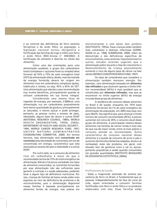 e ao controle das deficiências de ferro (anemia
ferropriva) e de ácido fólico na população, a
legislação nacional tornou obrigatória a
fortificação das farinhas de trigo e milho com ferro
e ácido fólico (RDC-Anvisa n° 344/2002). A
fortificação do alimento é descrita no rótulo dos
alimentos.
Como uma das orientações para uma
alimentação saudável, o grupo dos carboidratos
totais (complexos + açúcares livres ou simples) deve
fornecer de 55% a 75% do valor energético total
(VET) da alimentação diária; destes, mais da metade
da energia fornecida deverá ter origem em
alimentos ricos em carboidratos complexos (grãos,
tubérculos e raízes), ou seja, 45% a 65% do VET.
Uma alimentação que atenda a essa recomendação
traz muitos benefícios, principalmente quando se
utilizam carboidratos em sua forma integral.
Considerando uma mesma faixa de
ingestão de energia, por exemplo, 2.000kcal, uma
alimentação rica em carboidratos possivelmente
terá menor quantidade de gordura, principalmente
as saturadas, e menos açúcar e pode proteger,
portanto, as pessoas contra o excesso de peso,
obesidade, alguns tipos de câncer e outras DCNT
(NATIONAL RESEARCH COUNCIL, 1989a; WORLD
HEALTH ORGANIZATION, 1990b, 2000a;
DEPARTMENT OF HEALTH AND SOCIAL SECURITY ,
1994; WORLD CANCER RESEARCH FUND, 1997;
U N I T E D N A T I O N S A D M I N I S T R A T I V E
COORDINATING COMMITTEE, 2000). Em termos
técnicos, essa alimentação será
(alta densidade de nutrientes), em vez de
concentrada em energia, característica que está
associada ao excesso de peso e obesidade e a outras
DCNT.
Por outro lado, se o consumo de alimentos
ricos em carboidratos é maior do que o
recomendado (acima de 75% do total energético da
alimentação diária) e há pouca variedade nos tipos
de alimentos consumidos, os nutrientes fornecidos
por essa alimentação não são suficientes para
garantir a nutrição e a saúde adequadas, podendo
levar a algum tipo de deficiência nutricional. Por
isso, crianças de famílias de baixa renda estão mais
expostas ao risco de deficiência de proteínas e de
micronutrientes, pois a alimentação disponível
nessas famílias é baseada principalmente em
alimentos fontes de energia, mas pobres em
concentrada em
nutrientes
micronutrientes e com baixo teor protéico
(SOUTHGATE, 1993a). Essas crianças estão também
mais vulneráveis a doenças infecciosas (SCRIM-
SHAW et al., 1968; SCRIMSHAW, 2000). Além da
desnutrição e das deficiências específicas de
micronutrientes, como anemias, hipovitaminose A e
outras, estudos recentes sugerem que a
alimentação pobre durante a fase de crescimento e
desenvolvimento da criança possivelmente
aumenta o risco de alguns tipos de câncer na fase
adulta (WORLD CANCER RESEARCH FUND, 1997).
Os tipos de carboidratos que compõem a
alimentação também merecem atenção. Por
exemplo, uma alimentação baseada em
e que alcancem apenas o limite infe-
rior recomendável (45%) é mais saudável que as
constituídas por , mas que se
encontram no limite superior (65%) de energia
oriunda desse grupo de alimentos.
A tendência de consumo desses alimentos
no Brasil é de queda: enquanto em 1974 esses
alimentos forneciam 42,1% do valor energético da
alimentação da população, em 2003 essa taxa caiu
para 38,6%. Isso significa que, para alcançar o limite
mínimo de consumo recomendado (45%), é preciso
aumentar em cerca de 20% o consumo atual desse
grupo de alimentos. A participação relativa desses
alimentos nas famílias de menor renda é mais alta
do que nas de maior renda; entre os mais pobres o
consumo atende ao recomendado. Outra
característica do consumo nacional desses
alimentos é a queda de consumo de arroz e pão e
aumento de biscoitos (bolachas salgadas, doces e as
recheadas); estes são produtos, em geral, com
elevado teor de gorduras trans e sal ou açúcar,
portanto prejudiciais à saúde quando consumidos
em grandes quantidades (INSTITUTO BRASILEIRO
DE GEOGRAFIA E ESTATÍSTICA, 2004a).
- Dada a magnitude estimada da anemia por
carência de ferro no Brasil, é fundamental que as
pessoas, independentemente da fase do curso da
vida, sejam orientadas a consumir farinhas
fortificadas com ferro e ácido fólico e os produtos
elaborados com elas. Essas farinhas estão
alimentos
não-refinados
alimentos refinados
Orientações complementares
Profissionais de Saúde
49DIRETRIZ 2 - Cereais, tubérculos e raízes
 