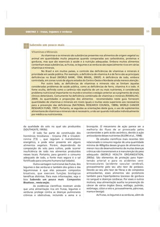 DIRETRIZ 6 - GORDURAS, AÇÚCARES E SAL 55
da qualidade do solo no qual são produzidos
(SOUTHGATE, 1993b).
O iodo faz parte da constituição dos
hormônios tiroidianos - tiroxina (T4) e triiodoti-
ronina (T3) -, que regulam o metabolismo
energético, e pode estar presente em alguns
alimentos vegetais. Porém, dependendo da
composição do solo para cultivo, pode ocorrer
insuficiência de iodo nos alimentos produzidos
nesses locais. Portanto, para garantir o consumo
adequado de iodo, a fonte mais segura é o sal
fortificado para consumo humano (sal iodado).
Outra vantagem nutricional das frutas, dos
legumes e das verduras e também dos grãos e das
leguminosas é que eles possuem compostos
bioativos, que exercem funções biológicas
benéficas distintas. Para mais informações, veja o
box
As evidências científicas mostram ainda
que uma alimentação rica em frutas, legumes e
verduras protege contra as doenças pulmonares
crônicas e obstrutivas, incluindo a asma e a
Sabendo um pouco mais Compostos
Bioativos , nesta seção.
bronquite. O mecanismo de ação parece ser a
melhoria do fluxo de ar provocada pelos
carotenóides e pelo ácido ascórbico, devido à ação
antioxidante desses nutrientes (KLERK et al., 1998).
Os estudos científicos mais recentes têm
relacionado o consumo regular de uma quantidade
mínima de 400g/dia desses grupos de alimentos ao
menor risco de desenvolvimento de muitas doenças
crônicas não-transmissíveis e à manutenção do peso
adequado (WORLD HEALTH ORGANIZATION,
2003a). São elementos de proteção para hiper-
tensão arterial e para os acidentes cere-
brovasculares (acidente vascular cerebral),
provavelmente pelo seu alto teor de potássio.
Devido ao seu alto teor de fibras e de compostos
antioxidantes, esses alimentos são protetores
também para hiperlipidemia (excesso de gordura
no sangue) e doenças cardíacas. Por esses e outros
motivos, essa alimentação auxilia na prevenção do
câncer de vários órgãos (boca, esôfago, pulmão,
estômago, cólon e reto e, provavelmente, pâncreas,
mama e bexiga).
As frutas, os legumes e as verduras, além de
Sabendo um pouco mais
Vitaminas e Minerais
As vitaminas e os minerais são substâncias presentes nos alimentos de origem vegetal ou
animal em quantidades muito pequenas quando comparadas aos carboidratos, proteínas e
gorduras, mas que são essenciais à saúde e à nutrição adequadas. Embora muitos alimentos
contenham essas substâncias, as frutas, os legumes e as verduras são especialmente ricos em várias
vitaminas e minerais.
No Brasil e em muitos países, o controle das deficiências de vitaminas e minerais é
prioridade em saúde pública. Por exemplo, a deficiência de vitamina A e de ferro são as principais
deficiências no Brasil (WORLD BANK, 1994; BRASIL, 2003f). A deficiência de iodo, embora
controlada, em zonas rurais de alguns estados do Centro-Oeste e Nordeste ainda merece atenção.
Por outro lado, as deficiências de vitaminas e minerais não se limitam àquelas
consideradas problemas de saúde pública, como as deficiências de ferro, vitamina A e iodo. A
fome oculta, definida como a carência não explícita de um ou mais nutrientes, é considerada
problema nutricional importante no mundo e envolve o estágio anterior ao surgimento de sinais
clínicos detectáveis. Comumente há deficiência combinada de vitaminas e minerais (RAMALHO,
2004). As quantidades e proporções dos alimentos recomendados neste guia fornecem
quantidades de vitaminas e minerais em níveis iguais e muitas vezes superiores aos necessários
para a prevenção das deficiências (NATIONAL RESEARCH COUNCIL, 1989b; WORLD CANCER
RESEARCH FUND, 1997). Portanto, se seguidas as orientações deste guia, o uso de suplementos
alimentares de vitaminas e minerais não é necessário, a não ser quando indicados individualmente
por médico ou nutricionista.
DIRETRIZ 3 - Frutas, legumes e verduras
 