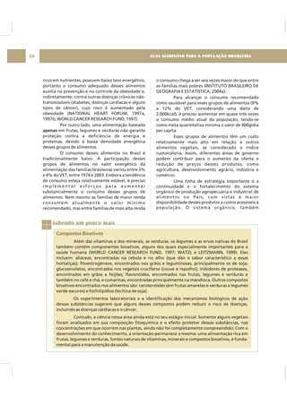 GUIA ALIMENTAR PARA A POPULAÇÃO BRASILEIRA56
ricos em nutrientes, possuem baixo teor energético,
portanto o consumo adequado desses alimentos
auxilia na prevenção e no controle da obesidade e,
indiretamente, contra outras doenças crônicas não-
transmissíveis (diabetes, doenças cardíacas e alguns
tipos de câncer), cujo risco é aumentado pela
obesidade (NATIONAL HEART FORUM, 1997a,
1997b; WORLD CANCER RESEARCH FUND, 1997).
Por outro lado, uma alimentação baseada
em frutas, legumes e verduras não garante
proteção contra a deficiência de energia e
proteínas, devido à baixa densidade energética
desses grupos de alimentos.
O consumo desses alimentos no Brasil é
tradicionalmente baixo. A participação desses
grupos de alimentos no valor energético da
alimentação das famílias brasileiras variou entre 3%
e 4% do VET, entre 1974 e 2003. Embora a tendência
de consumo esteja relativamente estável, é preciso
i m p l e m e n t a r e s f o r ç o s p a r a a u m e n t a r
substancialmente o consumo desses grupos de
alimentos. Nem mesmo as famílias de maior renda
consomem atualmente o valor mínimo
recomendado, mas entre famílias de mais alta renda
apenas
o consumo chega a ser seis vezes maior do que entre
as famílias mais pobres (INSTITUTO BRASILEIRO DE
GEOGRAFIA E ESTATÍSTICA, 2004a).
Para alcançar o consumo recomendado
como saudável para esses grupos de alimentos (9%
a 12% do VET, considerando uma dieta de
2.000kcal), é preciso aumentar em quase três vezes
o consumo médio atual da população, tendo-se
como meta quantitativa mínima o valor de 400g/dia
per capita.
Esses grupos de alimentos têm um custo
relativamente mais alto em relação a outros
alimentos vegetais, se considerado o índice
custo/caloria. Assim, diferentes áreas de governo
podem contribuir para o aumento da oferta e
redução de preços desses produtos, como
agricultura, desenvolvimento agrário, indústria e
comércio.
Uma linha de estratégia importante é a
continuidade e o fortalecimento do sistema
orgânico de produção agropecuária e industrial de
alimentos no País, com vistas à maior
disponibilidade desses produtos a custos acessíveis à
população. O sistema orgânico, também
Sabendo um pouco mais
Compostos Bioativos
Além das vitaminas e dos minerais, as verduras, os legumes e as ervas nativas do Brasil
também contêm componentes bioativos, alguns dos quais especialmente importantes para a
saúde humana (WORLD CANCER RESEARCH FUND, 1997; WATZL e LEITZMANN, 1999). Eles
incluem: aliáceas, encontradas na cebola e no alho (que dão o sabor característico a essas
hortaliças); fitoestrogêneos, encontrados nos grãos e leguminosas, principalmente os de soja;
glucosinolatos, encontrados nos vegetais crucíferos (couve e repolho); inibidores de proteases,
encontrados em grãos e feijões; flavonóides, encontrados nas frutas, legumes e verduras e
também no café e chá; e cumarinas, encontradas principalmente na mandioca. Outros compostos
bioativos encontrados nos alimentos são: carotenóides (em frutas amarelas e verduras e legumes
verde-escuros) e fosfolipídios (lecitina de soja).
Os experimentos laboratoriais e a identificação dos mecanismos biológicos de ação
dessas substâncias sugerem que alguns desses compostos podem reduzir o risco de doenças,
incluindo as doenças cardíacas e o câncer.
Contudo, a ciência nessa área ainda está no seu estágio inicial. Somente alguns vegetais
foram analisados em sua composição fitoquímica e o efeito protetor dessas substâncias, nas
concentrações em que ocorrem nas plantas, ainda não foi completamente compreendido. Com o
desenvolvimento do conhecimento, a orientação permanece a mesma: uma alimentação rica em
frutas, legumes e verduras, fontes naturais de vitaminas, minerais e compostos bioativos, é funda-
mental para a manutenção da saúde.
 
