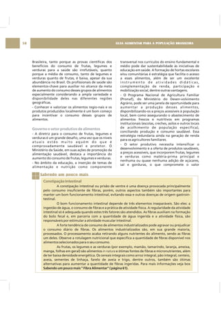 GUIA ALIMENTAR PARA A POPULAÇÃO BRASILEIRA58
Brasileira, tanto porque as provas científicas dos
benefícios do consumo de frutas, legumes e
verduras para a saúde são irrefutáveis, quanto
porque a média de consumo, tanto de legumes e
verduras quanto de frutas, é baixa, apesar da sua
abundância no Brasil. Os profissionais de saúde são
elementos-chave para auxiliar no alcance da meta
de aumento do consumo desses grupos de alimentos
especialmente considerando a ampla variedade e
disponibilidade deles nas diferentes regiões
geográficas.
- Conhecer e valorizar os alimentos regio-nais e os
produtos produzidos localmente é um bom começo
para incentivar o consumo desses grupos de
alimentos.
- A diretriz para o consumo de frutas, legumes e
verduras é um grande desafio, uma vez que os níveis
a t u a i s e s t ã o m u i t o a q u é m d o q u e é
comprovadamente saudável e protetor. O
Ministério da Saúde, em suas ações de promoção da
alimentação saudável, destaca a importância do
aumento do consumo de frutas, legumes e verduras.
- No âmbito da educação, a inserção de temas de
alimentação e nutrição como componente
Governo e setor produtivo de alimentos
transversal nos currículos do ensino fundamental e
médio pode dar sustentabilidade às iniciativas de
educação em saúde. A formação de hortas escolares
e/ou comunitárias é estratégia que facilita o acesso
a esses alimentos, além de ser um excelente
i n s t r u m e n t o d e a t i v i d a d e s d i d á t i c a s ,
complementação de renda, participação e
mobilização social, dentre outras vantagens.
- O Programa Nacional de Agricultura Familiar
(Pronaf), do Ministério do Desen-volvimento
Agrário, pode ser uma janela de oportunidade para
aumentar a produção desses alimentos,
disponibilizando-os a preços acessíveis à população
local, bem como assegurando o abastecimento de
alimentos frescos e nutritivos em programas
institucionais (escolas, creches, asilos e outros locais
de acolhimento de população específica),
conciliando produção e consumo saudável. Essa
estratégia redundaria ainda na geração de renda
para os agricultores familiares.
- O setor produtivo necessita intensificar o
desenvolvimento e a oferta de produtos saudáveis,
a preços acessíveis, que incorporem frutas, legumes
e verduras como matéria-prima principal e
nenhuma ou quase nenhuma adição de açúcares,
sal e gorduras, o que compromete o valor
Sabendo um pouco mais
Constipação Intestinal
A constipação intestinal ou prisão de ventre é uma doença provocada principalmente
pelo consumo insuficiente de fibras, porém, outros aspectos também são importantes para
manter um bom funcionamento intestinal, evitando essa e outras doenças de origem gastroin-
testinal.
O bom funcionamento intestinal depende de três elementos inseparáveis. São eles: a
ingestão de água, o consumo de fibras e a prática de atividade física. A regularidade da atividade
intestinal só é adequada quando estes três fatores são atendidos. As fibras auxiliam na formação
do bolo fecal e, em parceria com a quantidade de água ingerida e a atividade física, são
responsáveis por estimular a atividade muscular intestinal.
A forte tendência de consumo de alimentos industrializados pode agravar ou prejudicar
o consumo diário de fibras. Os alimentos industrializados são, em sua grande maioria,
processados. O processamento acaba retirando alguns nutrientes do alimento, sendo as fibras
um deles. Observe a rotulagem nutricional que especifica a quantidade de fibras disponível nos
alimentos selecionados para o seu consumo.
As frutas, os legumes e as verduras (por exemplo, mamão, tamarindo, laranja, ameixa,
manga, folhas em geral) são alimentos e ótimas fontes de fibras e micronutrientes, além
de ter baixa densidade energética. Os cereais integrais como arroz integral, pão integral, centeio,
aveia, sementes de linhaça, farelo de aveia e trigo, dentre outros, também são ótimas
alternativas para aumentar a quantidade de fibras ingeridas. Para mais informações veja box
in natura
Sabendo um pouco mais " Fibra Alimentar" ( página 61).
 