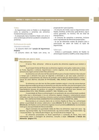 DIRETRIZ 6 - GORDURAS, AÇÚCARES E SAL 61
Todos
Profissionais de saúde
- As leguminosas como os feijões e as oleaginosas
como as castanhas e sementes são alimentos
fundamentais para a saúde.
- A preparação típica brasileira feijão com arroz é
uma combinação alimentar saudável e completa em
proteínas.
- O consumo diário de
- O consumo diário de feijão com arroz, na
1 porção de leguminosas
(feijões);
Orientar e estimular:
proporção de 1 para 2 partes;
- O consumo de modo a que as leguminosas como
feijões, lentilhas, ervilha seca, grão-de-bico, soja e
outros garantam, no mínimo, 5% do total de
energia diária.;
- O consumo de castanhas e sementes, inclusive
como ingredientes de diferentes preparações.;
- O uso de diferentes modos de preparo para a
valorização do sabor de todos os tipos de
leguminosas.
- Embora a participação relativa de feijões na
alimentação brasileira (5,68%) ainda esteja dentro
Saber que:
Sabendo um pouco mais
Fibra Alimentar
O termo fibra alimentar refere-se às partes dos alimentos vegetais que resistem à
digestão.
As principais fontes de fibras são os alimentos vegetais como grãos, tubérculos e raízes,
as frutas, legumes e verduras, leguminosas e outros vegetais, ricos em proteínas. Nenhum
alimento de origem animal contém fibra alimentar.
Os alimentos com alto teor de fibra são benéficos para a função intestinal. Elas reduzem
o tempo que o alimento leva para ser digerido e eliminado e, por essa razão, previnem a
constipação e possivelmente são fatores de proteção contra doenças diverticulares e contra o
câncer do cólon (ROYAL COLLEGE OF PHYSICIANS, 1980; WORLD CANCER RESEARCH FUND,
1997).
Os alimentos com alto teor de fibra podem também reduzir o risco de outras doenças.
Existem algumas evidências de que os alimentos com alto teor de fibra, de uma forma geral, e em
particular os que contêm fibras solúveis (aveia, feijão e inhame, por exemplo), protegem contra a
hiperlipidemia (excesso de gordura no sangue) e também são benéficos para pessoas com
diabetes (ENGLYSTH, 1993; TROWELL e BURKITT, 1981; TROWELL et al., 1985).
A quantidade de fibras na alimentação é um parâmetro de uma alimentação saudável,
pois indica que a alimentação é rica em alimentos vegetais integrais e relativamente pouco
refinados, e por isso rica em vitaminas, minerais e outros nutrientes (WORLD CANCER RESEARCH
FUND, 1997; UNITED NATIONS ADMINISTRATIVE COORDINATING COMMITTEE, 2000).
Recomenda-se um consumo diário de no mínimo 25g/dia de fibras. Se a alimentação
adotar a quantidade de cereais, tubérculos e raízes ; de frutas, legumes e verduras
; e de feijões e outros alimentos vegetais ricos em proteínas , recomendados
neste guia, essa quantidade de fibras é atendida.
Alguns exemplos de quantidade média de fibra nos alimentos: maçã com casca - 3g;
banana - 2g; laranja média - 3g; 1/2 xícara de brócolis - 2g; cenoura média - 2g; tomate médio - 2g;
1 xícara de alface - 1g; 1 fatia de pão integral - 2g; 1/2 xícara de arroz integral - 2g.
Os alimentos processados no Brasil especificam o conteúdo de fibras. Para mais
informações sobre a rotulagem de alimentos, consulte a seção
(Diretriz 1)
(Diretriz 2) (Diretriz 3)
Utilizando o Rótulo dos
Alimentos (página 117).
DIRETRIZ 4 - Feijões e outros alimentos vegetais ricos em proteína
 