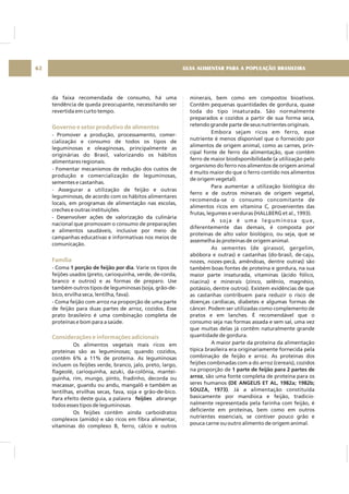 GUIA ALIMENTAR PARA A POPULAÇÃO BRASILEIRA62
da faixa recomendada de consumo, há uma
tendência de queda preocupante, necessitando ser
revertida em curto tempo.
- Promover a produção, processamento, comer-
cialização e consumo de todos os tipos de
leguminosas e oleaginosas, principalmente as
originárias do Brasil, valorizando os hábitos
alimentares regionais.
- Fomentar mecanismos de redução dos custos de
produção e comercialização de leguminosas,
sementes e castanhas.
- Assegurar a utilização de feijão e outras
leguminosas, de acordo com os hábitos alimentares
locais, em programas de alimentação nas escolas,
creches e outras instituições.
- Desenvolver ações de valorização da culinária
nacional que promovam o consumo de preparações
e alimentos saudáveis, inclusive por meio de
campanhas educativas e informativas nos meios de
comunicação.
- Coma . Varie os tipos de
feijões usados (preto, carioquinha, verde, de-corda,
branco e outros) e as formas de preparo. Use
também outros tipos de leguminosas (soja, grão-de-
bico, ervilha seca, lentilha, fava).
- Coma feijão com arroz na proporção de uma parte
de feijão para duas partes de arroz, cozidos. Esse
prato brasileiro é uma combinação completa de
proteínas e bom para a saúde.
Os alimentos vegetais mais ricos em
proteínas são as leguminosas; quando cozidos,
contêm 6% a 11% de proteína. As leguminosas
incluem os feijões verde, branco, jalo, preto, largo,
flageolé, carioquinha, azuki, da-colônia, mantei-
guinha, rim, mungo, pinto, fradinho, decorda ou
macassar, guandu ou andu, mangalô e também as
lentilhas, ervilhas secas, fava, soja e grão-de-bico.
Para efeito deste guia, a palavra abrange
todos esses tipos de leguminosas.
Os feijões contêm ainda carboidratos
complexos (amido) e são ricos em fibra alimentar,
vitaminas do complexo B, ferro, cálcio e outros
1 porção de feijão por dia
feijões
Governo e setor produtivo de alimentos
Família
Considerações e informações adicionais
minerais, bem como em compostos bioativos.
Contêm pequenas quantidades de gordura, quase
toda do tipo insaturada. São normalmente
preparados e cozidos a partir de sua forma seca,
retendo grande parte de seus nutrientes originais.
Embora sejam ricos em ferro, esse
nutriente é menos disponível que o fornecido por
alimentos de origem animal, como as carnes, prin-
cipal fonte de ferro da alimentação, que contêm
ferro de maior biodisponibilidade (a utilização pelo
organismo do ferro nos alimentos de origem animal
é muito maior do que o ferro contido nos alimentos
de origem vegetal).
Para aumentar a utilização biológica do
ferro e de outros minerais de origem vegetal,
recomenda-se o consumo concomitante de
alimentos ricos em vitamina C, provenientes das
frutas, legumes e verduras (HALLBERG et al., 1993).
A soja é uma leguminosa que,
diferentemente das demais, é composta por
proteínas de alto valor biológico, ou seja, que se
assemelha às proteínas de origem animal.
As sementes (de girassol, gergelim,
abóbora e outras) e castanhas (do-brasil, de-caju,
nozes, nozes-pecã, amêndoas, dentre outras) são
também boas fontes de proteína e gordura, na sua
maior parte insaturada, vitaminas (ácido fólico,
niacina) e minerais (zinco, selênio, magnésio,
potássio, dentre outros). Existem evidências de que
as castanhas contribuem para reduzir o risco de
doenças cardíacas, diabetes e algumas formas de
câncer. Podem ser utilizadas como complemento de
pratos e em lanches. É recomendável que o
consumo seja nas formas assada e sem sal, uma vez
que muitas delas já contêm naturalmente grande
quantidade de gordura.
A maior parte da proteína da alimentação
típica brasileira era originariamente fornecida pela
combinação de feijão e arroz. As proteínas dos
feijões combinadas com a do arroz (cereais), cozidos
na proporção de
, são uma fonte completa de proteína para os
seres humanos
. Já a alimentação constituída
basicamente por mandioca e feijão, tradicio-
nalmente representada pela farinha com feijão, é
deficiente em proteínas, bem como em outros
nutrientes essenciais, se contiver pouco grão e
pouca carne ou outro alimento de origem animal.
1 parte de feijão para 2 partes de
arroz
(DE ANGELIS ET AL, 1982a; 1982b;
SOUZA, 1973)
 