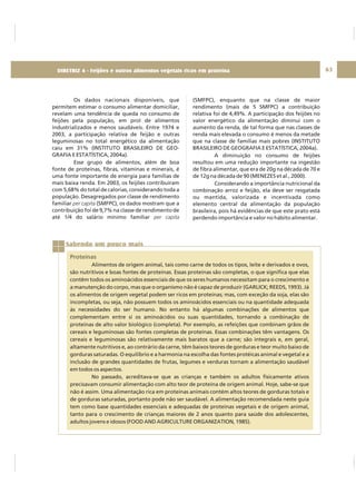 DIRETRIZ 6 - GORDURAS, AÇÚCARES E SAL 63
Os dados nacionais disponíveis, que
permitem estimar o consumo alimentar domiciliar,
revelam uma tendência de queda no consumo de
feijões pela população, em prol de alimentos
industrializados e menos saudáveis. Entre 1974 e
2003, a participação relativa de feijão e outras
leguminosas no total energético da alimentação
caiu em 31% (INSTITUTO BRASILEIRO DE GEO-
GRAFIA E ESTATÍSTICA, 2004a).
Esse grupo de alimentos, além de boa
fonte de proteínas, fibras, vitaminas e minerais, é
uma fonte importante de energia para famílias de
mais baixa renda. Em 2003, os feijões contribuíram
com 5,68% do total de calorias, considerando toda a
população. Desagregados por classe de rendimento
familiar (SMFPC), os dados mostram que a
contribuição foi de 9,7% na classe de rendimento de
até 1/4 do salário mínimo familiar
per capita
per capita
(SMFPC), enquanto que na classe de maior
rendimento (mais de 5 SMFPC) a contribuição
relativa foi de 4,49%. A participação dos feijões no
valor energético da alimentação diminui com o
aumento da renda, de tal forma que nas classes de
renda mais elevada o consumo é menos da metade
que na classe de famílias mais pobres (INSTITUTO
BRASILEIRO DE GEOGRAFIA E ESTATÍSTICA, 2004a).
A diminuição no consumo de feijões
resultou em uma redução importante na ingestão
de fibra alimentar, que era de 20g na década de 70 e
de 12g na década de 90 (MENEZES et al., 2000).
Considerando a importância nutricional da
combinação arroz e feijão, ela deve ser resgatada
ou mantida, valorizada e incentivada como
elemento central da alimentação da população
brasileira, pois há evidências de que este prato está
perdendo importância e valor no hábito alimentar.
Sabendo um pouco mais
Proteínas
Alimentos de origem animal, tais como carne de todos os tipos, leite e derivados e ovos,
são nutritivos e boas fontes de proteínas. Essas proteínas são completas, o que significa que elas
contêm todos os aminoácidos essenciais de que os seres humanos necessitam para o crescimento e
a manutenção do corpo, mas que o organismo não é capaz de produzir (GARLICK; REEDS, 1993). Já
os alimentos de origem vegetal podem ser ricos em proteínas; mas, com exceção da soja, elas são
incompletas, ou seja, não possuem todos os aminoácidos essenciais ou na quantidade adequada
às necessidades do ser humano. No entanto há algumas combinações de alimentos que
complementam entre si os aminoácidos ou suas quantidades, tornando a combinação de
proteínas de alto valor biológico (completa). Por exemplo, as refeições que combinam grãos de
cereais e leguminosas são fontes completas de proteínas. Essas combinações têm vantagens. Os
cereais e leguminosas são relativamente mais baratos que a carne; são integrais e, em geral,
altamente nutritivos e, ao contrário da carne, têm baixos teores de gorduras e teor muito baixo de
gorduras saturadas. O equilíbrio e a harmonia na escolha das fontes protéicas animal e vegetal e a
inclusão de grandes quantidades de frutas, legumes e verduras tornam a alimentação saudável
em todos os aspectos.
No passado, acreditava-se que as crianças e também os adultos fisicamente ativos
precisavam consumir alimentação com alto teor de proteína de origem animal. Hoje, sabe-se que
não é assim. Uma alimentação rica em proteínas animais contém altos teores de gorduras totais e
de gorduras saturadas, portanto pode não ser saudável. A alimentação recomendada neste guia
tem como base quantidades essenciais e adequadas de proteínas vegetais e de origem animal,
tanto para o crescimento de crianças maiores de 2 anos quanto para saúde dos adolescentes,
adultos jovens e idosos (FOOD AND AGRICULTURE ORGANIZATION, 1985).
DIRETRIZ 4 - Feijões e outros alimentos vegetais ricos em proteína
 