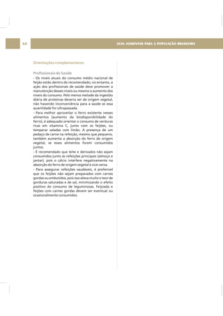 GUIA ALIMENTAR PARA A POPULAÇÃO BRASILEIRA64
Orientações complementares
Profissionais de Saúde
- Os níveis atuais do consumo médio nacional de
feijão estão dentro do recomendado; no entanto, a
ação dos profissionais de saúde deve promover a
manutenção desses níveis ou mesmo o aumento dos
níveis do consumo. Pelo menos metade da ingestão
diária de proteínas deveria ser de origem vegetal,
não havendo inconveniência para a saúde se essa
quantidade for ultrapassada.
- Para melhor aproveitar o ferro existente nesses
alimentos (aumento da biodisponibilidade do
ferro), é adequado orientar o consumo de verduras
ricas em vitamina C, junto com os feijões, ou
temperar saladas com limão. A presença de um
pedaço de carne na refeição, mesmo que pequeno,
também aumenta a absorção do ferro de origem
vegetal, se esses alimentos forem consumidos
juntos.
- É recomendado que leite e derivados não sejam
consumidos junto às refeições principais (almoço e
jantar), pois o cálcio interfere negativamente na
absorção do ferro de origem vegetal e vice-versa.
- Para assegurar refeições saudáveis, é preferível
que os feijões não sejam preparados com carnes
gordas ou embutidos, pois isso eleva muito o teor de
gorduras saturadas e de sal, minimizando o efeito
positivo do consumo de leguminosas. Feijoada e
feijões com carnes gordas devem ser eventual ou
ocasionalmente consumidos.
 