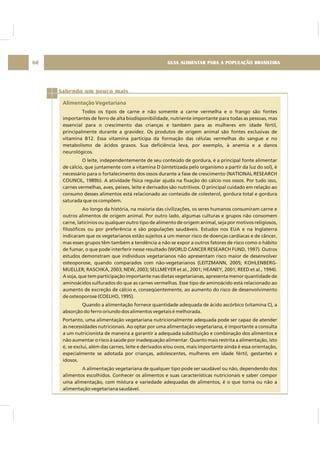 GUIA ALIMENTAR PARA A POPULAÇÃO BRASILEIRA68
Sabendo um pouco mais
Alimentação Vegetariana
Todos os tipos de carne e não somente a carne vermelha e o frango são fontes
importantes de ferro de alta biodisponibilidade, nutriente importante para todas as pessoas, mas
essencial para o crescimento das crianças e também para as mulheres em idade fértil,
principalmente durante a gravidez. Os produtos de origem animal são fontes exclusivas de
vitamina B12. Essa vitamina participa da formação das células vermelhas do sangue e no
metabolismo de ácidos graxos. Sua deficiência leva, por exemplo, à anemia e a danos
neurológicos.
O leite, independentemente de seu conteúdo de gordura, é a principal fonte alimentar
de cálcio, que juntamente com a vitamina D (sintetizada pelo organismo a partir da luz do sol), é
necessário para o fortalecimento dos ossos durante a fase de crescimento (NATIONAL RESEARCH
COUNCIL, 1989b). A atividade física regular ajuda na fixação do cálcio nos ossos. Por tudo isso,
carnes vermelhas, aves, peixes, leite e derivados são nutritivos. O principal cuidado em relação ao
consumo desses alimentos está relacionado ao conteúdo de colesterol, gordura total e gordura
saturada que os compõem.
Ao longo da história, na maioria das civilizações, os seres humanos consumiram carne e
outros alimentos de origem animal. Por outro lado, algumas culturas e grupos não consomem
carne, laticínios ou qualquer outro tipo de alimento de origem animal, seja por motivos religiosos,
filosóficos ou por preferência e são populações saudáveis. Estudos nos EUA e na Inglaterra
indicaram que os vegetarianos estão sujeitos a um menor risco de doenças cardíacas e de câncer,
mas esses grupos têm também a tendência a não se expor a outros fatores de risco como o hábito
de fumar, o que pode interferir nesse resultado (WORLD CANCER RESEARCH FUND, 1997). Outros
estudos demonstram que indivíduos vegetarianos não apresentam risco maior de desenvolver
osteoporose, quando comparados com não-vegetarianos (LEITZMANN, 2005; KOHLENBERG-
MUELLER; RASCHKA, 2003; NEW, 2003; SELLMEYER et al., 2001; HEANEY, 2001; REED et al., 1994).
A soja, que tem participação importante nas dietas vegetarianas, apresenta menor quantidade de
aminoácidos sulfurados do que as carnes vermelhas. Esse tipo de aminoácido está relacionado ao
aumento de excreção de cálcio e, conseqüentemente, ao aumento do risco de desenvolvimento
de osteoporose (COELHO, 1995).
Quando a alimentação fornece quantidade adequada de ácido ascórbico (vitamina C), a
absorção do ferro oriundo dos alimentos vegetais é melhorada.
Portanto, uma alimentação vegetariana nutricionalmente adequada pode ser capaz de atender
às necessidades nutricionais. Ao optar por uma alimentação vegetariana, é importante a consulta
a um nutricionista de maneira a garantir a adequada substituição e combinação dos alimentos e
não aumentar o risco à saúde por inadequação alimentar. Quanto mais restrita a alimentação, isto
é, se exclui, além das carnes, leite e derivados e/ou ovos, mais importante ainda é essa orientação,
especialmente se adotada por crianças, adolescentes, mulheres em idade fértil, gestantes e
idosos.
A alimentação vegetariana de qualquer tipo pode ser saudável ou não, dependendo dos
alimentos escolhidos. Conhecer os alimentos e suas características nutricionais e saber compor
uma alimentação, com mistura e variedade adequadas de alimentos, é o que torna ou não a
alimentação vegetariana saudável.
 