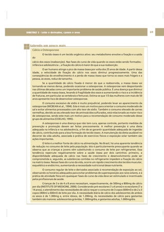 DIRETRIZ 6 - GORDURAS, AÇÚCARES E SAL 69
Sabendo um pouco mais
Cálcio x Osteoporose
O tecido ósseo é um tecido orgânico ativo: seu metabolismo envolve a fixação e a saída
do
cálcio dos ossos (reabsorção). Nas fases do curso de vida quando os ossos estão sendo formados -
infância e adolescência -, a fixação do cálcio é maior do que a sua reabsorção.
O ser humano atinge o pico de massa óssea por volta dos 25 anos de idade. A partir dessa
idade, a velocidade de fixação do cálcio nos ossos diminui progressivamente. Uma das
conseqüências do envelhecimento é a perda de massa óssea que torna os ossos mais frágeis e a
pessoa, às vezes, reduz de tamanho.
Se a quantidade de cálcio fixada é menor do que a reabsorvida, a massa óssea vai
tornando-se menos densa, podendo ocasionar a osteoporose. A osteoporose vem despontando
nas últimas décadas como um importante problema de saúde pública. É uma doença que diminui
a quantidade de massa óssea, levando à fragilidade dos ossos e aumentando o risco e a incidência
de fraturas, em particular as vertebrais e femurais. Estima-se que 1/3 das mulheres com mais de 50
anos apresente risco de desenvolver osteoporose.
O consumo excessivo de sódio é muito prejudicial, podendo levar ao aparecimento da
osteoporose (MCBEAN et al., 1994). Este é mais um motivo para orientar o consumo moderado de
sal e evitar alimentos processados com alto teor de sódio. Também o consumo elevado de carnes
vermelhas, devido ao seu elevado teor de aminoácidos sulfurados, está relacionado ao maior risco
de osteoporose, sendo este mais um motivo para a recomendação de consumo moderado desse
grupo de alimentos (COELHO, 1995) .
A osteoporose é uma doença que não tem cura, apenas controle, portanto medidas de
prevenção e promoção devem ser feitas precocemente. A melhor prevenção é uma dieta
adequada na infância e na adolescência, a fim de se garantir quantidade adequada de ingestão
de cálcio, contribuindo para a boa formação do tecido ósseo. A manutenção da dieta saudável no
decorrer da vida adulta, associada à prática de exercícios físicos e exposição solar também são
ações importantes.
O leite é a melhor fonte de cálcio na alimentação. No Brasil, há uma aparente tendência
de redução no consumo de leite pela população. Isto é particularmente preocupante quando se
observa que as crianças e jovens vêm substituindo o consumo de leite por refrigerantes. Essa
tendência repercute negativamente sobre a saúde óssea por dois caminhos: primeiro, a
disponibilidade adequada de cálcio nas fases de crescimento e desenvolvimento pode ser
comprometida e, segundo, as substâncias contidas no refrigerante impedem a fixação do cálcio
na matriz óssea. Nessas fases do curso da vida, ocorre um rápido crescimento dos tecidos muscular,
esquelético e endócrino, aumentando a necessidade nutricional desse nutriente.
O consumo regular de leite e derivados associado à recomendação de exposição ao sol,
observando os horários adequados para evitar problemas de superexposição aos raios solares, e à
prática de atividade física em quaisquer fases do curso da vida deve ser estimulado e incentivado
pelos profissionais de saúde.
Crianças de 3 e de 4 a 8 anos necessitam, respectivamente, de 500mg e 800mg de cálcio
por dia (INSTITUTE OF MEDICINE, 2000). Considerando pré-escolares (1 a 6 anos) e os escolares (7 a
14 anos), o atendimento das necessidades de cálcio requer o consumo de 3 copos (600ml) e de 2 a 3
copos (400ml a 600ml) de leite por dia. A necessidade diária de cálcio dos adolescentes de ambos
os sexos é de 1.300mg e, entre idosos, de 1.200mg. As necessidades de cálcio para gestantes
também são maiores: adolescentes grávidas, 1.300mg/dia, e gestantes adultas, 1.000mg/dia.
DIRETRIZ 5 - Leite e derivados, carnes e ovos
 