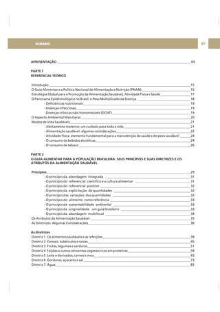 07
APRESENTAÇÃO
PARTE 1
REFERENCIAL TEÓRICO
PARTE 2
O GUIA ALIMENTAR PARA A POPULAÇÃO BRASILEIRA: SEUS PRINCÍPIOS E SUAS DIRETRIZES E OS
ATRIBUTOS DA ALIMENTAÇÃO SAUDÁVEL
Princípios
As diretrizes
09
Introdução 15
O Guia Alimentar e a Política Nacional de Alimentação e Nutrição (PNAN) 15
Estratégia Global para a Promoção da Alimentação Saudável, Atividade Física e Saúde 17
O Panorama Epidemiológico no Brasil: o Peso Multiplicado da Doença 18
- Deficiências nutricionais 19
- Doenças infecciosas 19
- Doenças crônicas não-transmissíveis (DCNT) 19
O Aspecto Ambiental Mais Geral 20
Modos de Vida Saudáveis 21
- Aleitamento materno: um cuidado para toda a vida 21
- Alimentação saudável: algumas considerações 22
- Atividade física: elemento fundamental para a manutenção da saúde e do peso saudável 24
- O consumo de bebidas alcoólicas 24
- O consumo de tabaco 26
29
- O princípio da abordagem integrada 31
- O princípio do referencial científico e a cultura alimentar 31
- O princípio do referencial positivo 32
- O princípio da explicitação de quantidades 32
- O princípio das variações das quantidades 32
- O princípio do alimento como referência 33
- O princípio da sustentabilidade ambiental 33
- O princípio da originalidade um guia brasileiro 33
- O princípio da abordagem multifocal 34
Os Atributos da Alimentação Saudável 35
As Diretrizes: Algumas Considerações 36
Diretriz 1 Os alimentos saudáveis e as refeições 39
Diretriz 2 Cereais, tubérculos e raízes 45
Diretriz 3 Frutas, legumes e verduras 51
Diretriz 4 Feijões e outros alimentos vegetais ricos em proteínas 59
Diretriz 5 Leite e derivados, carnes e ovos 65
Diretriz 6 Gorduras, açúcares e sal 73
Diretriz 7 Água 85
SUMÁRIO
 