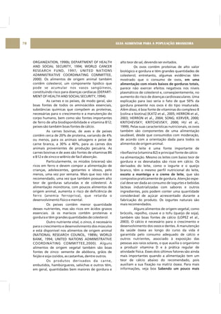 GUIA ALIMENTAR PARA A POPULAÇÃO BRASILEIRA70
ORGANIZATION, 1990b; DEPARTMENT OF HEALTH
AND SOCIAL SECURITY, 1994; WORLD CANCER
RESEARCH FUND, 1997; UNITED NATIONS
ADMINISTRATIVE COORDINATING COMMITTEE,
2000). Os alimentos de origem animal também
contêm colesterol, um componente lipídico que
pode se acumular nos vasos sangüíneos,
constituindo risco para doenças cardíacas (DEPART-
MENT OF HEALTH AND SOCIAL SECURITY, 1994).
As carnes e os peixes, de modo geral, são
boas fontes de todos os aminoácidos essenciais,
substâncias químicas que compõem as proteínas,
necessárias para o crescimento e a manutenção do
corpo humano, bem como são fontes importantes
de ferro de alta biodisponibilidade e vitamina B12;
peixes são também boas fontes de cálcio.
As carnes bovinas, de aves e de peixes
contêm cerca de 20% de proteína, variando de 4%
ou menos, para os animais selvagens e peixe de
carne branca, a 30% a 40%, para as carnes dos
animais provenientes de produção pecuária. As
carnes bovinas e de aves são fontes de vitaminas B6
e B12 e de zinco e selênio de fácil absorção.
Particularmente, os miúdos (vísceras) são
ricos em ferro e devem compor a alimentação de
crianças, adolescentes, gestantes e idosos, pelo
menos, uma vez por semana. Mais que isso não é
recomendado, uma vez que também possuem alto
teor de gorduras saturadas e de colesterol. A
alimentação monótona, com poucos alimentos de
origem animal, aumenta o risco de deficiência de
ferro (anemia ferropriva), que retarda o
desenvolvimento físico e mental.
Os peixes contêm menor quantidade
desses nutrientes, mas são ricos em ácidos graxos
essenciais. Já os mariscos contêm proteínas e
gordura e têm grandes quantidades de colesterol.
Outro nutriente vital, o zinco, é necessário
para o crescimento e desenvolvimento dos músculos
e está disponível nos alimentos de origem animal
(NATIONAL RESEARCH COUNCIL, 1989b; WORLD
BANK, 1994; UNITED NATIONS ADMINISTRATIVE
COORDINATING COMMITTEE,2000). Alguns
alimentos de origem vegetal também são boas
fontes de zinco: semente de abóbora, grãos de
feijão e soja cozidos, as castanhas, dentre outros.
Os produtos derivados da carne,
embutidos, hambúrgueres, salsichas e outros têm,
em geral, quantidades bem maiores de gordura e
alto teor de sal, devendo ser evitados.
Os ovos contêm proteínas de alto valor
biológico e gordura e têm grandes quantidades de
colesterol; entretanto, algumas evidências têm
mostrado que o consumo de ovos,
parece não exercer efeitos negativos nos níveis
plasmáticos de colesterol e, conseqüentemente, no
aumento do risco de doenças cardiovasculares. Uma
explicação para isso seria o fato de que 50% da
gordura presente nos ovos é do tipo insaturada.
Além disso, é boa fonte de vitaminas do complexo B
(colina e biotina) (KATZ et al., 2005; HERRON et al.,
2003; HERRON et al., 2004; SONG; KERVER, 2000;
KRITCHEVSKY; KRITCHEVSKY, 2000; HU et al.,
1999). Pelas suas características nutricionais, os ovos
também são componentes de uma alimentação
saudável, desde que consumidos com moderação,
de acordo com a orientação dada para todos os
alimentos de origem animal.
O leite é uma fonte importante de
riboflavina (vitamina B2) e principal fonte de cálcio
na alimentação. Mesmo os leites com baixo teor de
gordura e os desnatados são ricos em cálcio. Os
derivados do leite, como o iogurte e o queijo
branco, têm o mesmo perfil nutricional do leite,
, que são
compostos praticamente de gordura. Atenção espe-
cial deve ser dada ao consumo de iogurtes e bebidas
lácteas industrializadas com sabores e outros
ingredientes, pois podem conter uma quantidade
considerável de açúcar acrescentado durante a
fabricação do produto. Os iogurtes naturais são
mais recomendados.
Alguns alimentos de origem vegetal, como
brócolis, repolho, couve e o tofu (queijo de soja),
também são boas fontes de cálcio (LOPEZ et al.,
2003). O cálcio é necessário para o crescimento e
desenvolvimento dos ossos e dentes. A manutenção
da saúde óssea ao longo do curso da vida é
garantida pelo consumo adequado de cálcio e
outros nutrientes, associado à exposição das
pessoas aos raios solares, o que auxilia o organismo
a produzir vitamina D e à prática regular de
atividade física. Esses dois últimos fatores são ainda
mais importantes quando a alimentação tem um
teor de cálcio abaixo do recomendado, pois
auxiliam a sua fixação na matriz óssea. Para mais
informações, veja box
em uma
alimentação com níveis baixos de gorduras totais,
exceto a manteiga e o creme de leite
Sabendo um pouco mais
 