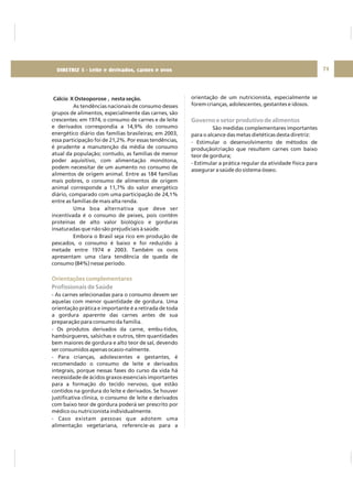 DIRETRIZ 6 - GORDURAS, AÇÚCARES E SAL 71
Cálcio X Osteoporose , nesta seção.
As tendências nacionais de consumo desses
grupos de alimentos, especialmente das carnes, são
crescentes: em 1974, o consumo de carnes e de leite
e derivados correspondia a 14,9% do consumo
energético diário das famílias brasileiras; em 2003,
essa participação foi de 21,2%. Por essas tendências,
é prudente a manutenção da média de consumo
atual da população; contudo, as famílias de menor
poder aquisitivo, com alimentação monótona,
podem necessitar de um aumento no consumo de
alimentos de origem animal. Entre as 184 famílias
mais pobres, o consumo de alimentos de origem
animal corresponde a 11,7% do valor energético
diário, comparado com uma participação de 24,1%
entre as famílias de mais alta renda.
Uma boa alternativa que deve ser
incentivada é o consumo de peixes, pois contêm
proteínas de alto valor biológico e gorduras
insaturadas que não são prejudiciais à saúde.
Embora o Brasil seja rico em produção de
pescados, o consumo é baixo e foi reduzido à
metade entre 1974 e 2003. Também os ovos
apresentam uma clara tendência de queda de
consumo (84%) nesse período.
- As carnes selecionadas para o consumo devem ser
aquelas com menor quantidade de gordura. Uma
orientação prática e importante é a retirada de toda
a gordura aparente das carnes antes de sua
preparação para consumo da família.
- Os produtos derivados da carne, embu-tidos,
hambúrgueres, salsichas e outros, têm quantidades
bem maiores de gordura e alto teor de sal, devendo
ser consumidos apenas ocasio-nalmente.
- Para crianças, adolescentes e gestantes, é
recomendado o consumo de leite e derivados
integrais, porque nessas fases do curso da vida há
necessidade de ácidos graxos essenciais importantes
para a formação do tecido nervoso, que estão
contidos na gordura do leite e derivados. Se houver
justificativa clínica, o consumo de leite e derivados
com baixo teor de gordura poderá ser prescrito por
médico ou nutricionista individualmente.
- Caso existam pessoas que adotem uma
alimentação vegetariana, referencie-as para a
Orientações complementares
Profissionais de Saúde
orientação de um nutricionista, especialmente se
forem crianças, adolescentes, gestantes e idosos.
São medidas complementares importantes
para o alcance das metas dietéticas desta diretriz:
- Estimular o desenvolvimento de métodos de
produção/criação que resultem carnes com baixo
teor de gordura;
- Estimular a prática regular da atividade física para
assegurar a saúde do sistema ósseo.
Governo e setor produtivo de alimentos
DIRETRIZ 5 - Leite e derivados, carnes e ovos
 
