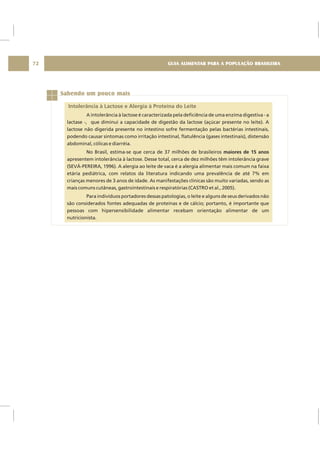 GUIA ALIMENTAR PARA A POPULAÇÃO BRASILEIRA72
Sabendo um pouco mais
Intolerância à Lactose e Alergia à Proteína do Leite
A intolerância à lactose é caracterizada pela deficiência de uma enzima digestiva - a
lactase -, que diminui a capacidade de digestão da lactose (açúcar presente no leite). A
lactose não digerida presente no intestino sofre fermentação pelas bactérias intestinais,
podendo causar sintomas como irritação intestinal, flatulência (gases intestinais), distensão
abdominal, cólicas e diarréia.
No Brasil, estima-se que cerca de 37 milhões de brasileiros
apresentem intolerância à lactose. Desse total, cerca de dez milhões têm intolerância grave
(SEVÁ-PEREIRA, 1996). A alergia ao leite de vaca é a alergia alimentar mais comum na faixa
etária pediátrica, com relatos da literatura indicando uma prevalência de até 7% em
crianças menores de 3 anos de idade. As manifestações clínicas são muito variadas, sendo as
mais comuns cutâneas, gastrointestinais e respiratórias (CASTRO et al., 2005).
Para indivíduos portadores dessas patologias, o leite e alguns de seus derivados não
são considerados fontes adequadas de proteínas e de cálcio; portanto, é importante que
pessoas com hipersensibilidade alimentar recebam orientação alimentar de um
nutricionista.
maiores de 15 anos
 