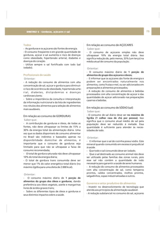 DIRETRIZ 6 - GORDURAS, AÇÚCARES E SAL 75
Todos
Profissionais de saúde
- As gorduras e os açúcares são fontes de energia.
- O consumo freqüente e em grande quantidade de
gorduras, açúcar e sal aumenta o risco de doenças
como obesidade, hipertensão arterial, diabetes e
doenças do coração.
- Utilize sempre o sal fortificado com iodo (sal
iodado).
- A redução do consumo de alimentos com alta
concentração de sal, açúcar e gordura para diminuir
o risco de ocorrência de obesidade, hipertensão arte-
rial, diabetes, dislipidemias e doenças
cardiovasculares;
- Sobre a importância da consulta e interpretação
da informação nutricional e da lista de ingredientes
nos rótulos dos alimentos para seleção de alimentos
mais saudáveis.
- A contribuição de gorduras e óleos, de todas as
fontes, não deve ultrapassar os limites de 15% a
30% da energia total da alimentação diária. Uma
vez que os dados disponíveis de consumo alimentar
no Brasil são indiretos e baseados apenas na
disponibilidade domiciliar de alimentos, é
importante que o consumo de gorduras seja
limitado para que não se ultrapasse a faixa de
consumo recomendada;
- O total de gordura saturada não deve ultrapassar
10% do total da energia diária;
- O total de gordura trans consumida deve ser
menor que 1% do valor energético total diário (no
máximo 2g/dia para uma dieta de 2.000 kcal).
- O consumo máximo diário de
, dando
preferência aos óleos vegetais, azeite e margarinas
livres de ácidos graxos trans;
- Sobre os diferentes tipos de óleos e gorduras e
seus distintos impactos sobre a saúde.
Em relação ao consumo de GORDURAS
1 porção de
alimentos do grupo dos óleos e gorduras
Orientar:
Saber que:
Orientar:
Em relação ao consumo de AÇÚCARES
Em relação ao consumo de SÓDIO (sal)
- O consumo de açúcares simples não deve
ultrapassar 10% da energia total diária. Isso
significa redução de, pelo menos, 33% (um terço) na
média atual de consumo da população.
- O consumo máximo diário de
- E informar que os açúcares são fonte de energia e
podem ser encontrados naturalmente nos
alimentos, como frutas e mel, ou ser adicionados em
preparações e alimentos processados;
- A redução do consumo de alimentos e bebidas
processados com alta concentração de açúcar e das
quantidades de açúcar adicionado nas preparações
caseiras e bebidas.
- O consumo de sal diário deve ser
. Isso
significa que o consumo atual médio de sal pela
população deve ser reduzido à metade. Essa
quantidade é suficiente para atender às neces-
sidades de iodo.
- E informar que o sal de cozinha possui sódio. Este
mineral quando consumido em excesso é prejudicial
à saúde.
- Que todo o sal consumido deve ser iodado.
- Que o sal destinado ao consumo animal não deve
ser utilizado pelas famílias das zonas rurais, pois
esse sal não contém a quantidade de iodo
necessária para garantir a saúde de seres humanos.
- A redução do consumo de alimentos processados
com alta concentração de sal, como temperos
prontos, caldos concentrados, molhos prontos,
salgadinhos, sopas industrializadas e outros.
- Investir no desenvolvimento de tecnologia que
atenda aos princípios da alimentação saudável.
- A redução substancial no consumo do sal, açúcares
1 porção de
alimentos do grupo dos açúcares e doces;
no máximo de
5g/dia (1 colher rasa de chá por pessoa)
Saber que:
Orientar:
Saber que:
Orientar:
Governo e setor produtivo de alimentos
DIRETRIZ 6 - Gorduras, açúcares e sal
 