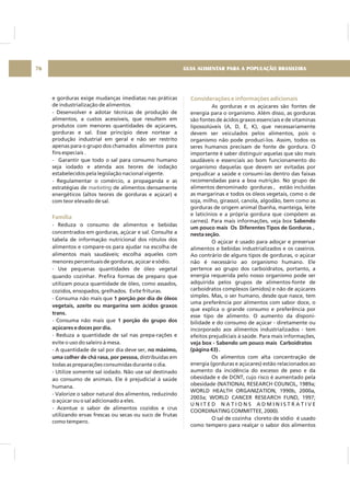 GUIA ALIMENTAR PARA A POPULAÇÃO BRASILEIRA76
e gorduras exige mudanças imediatas nas práticas
de industrialização de alimentos.
- Desenvolver e adotar técnicas de produção de
alimentos, a custos acessíveis, que resultem em
produtos com menores quantidades de açúcares,
gorduras e sal. Esse princípio deve nortear a
produção industrial em geral e não ser restrito
apenas para o grupo dos chamados alimentos para
fins especiais .
- Garantir que todo o sal para consumo humano
seja iodado e atenda aos teores de iodação
estabelecidos pela legislação nacional vigente.
- Regulamentar o comércio, a propaganda e as
estratégias de de alimentos densamente
energéticos (altos teores de gorduras e açúcar) e
com teor elevado de sal.
- Reduza o consumo de alimentos e bebidas
concentrados em gorduras, açúcar e sal. Consulte a
tabela de informação nutricional dos rótulos dos
alimentos e compare-os para ajudar na escolha de
alimentos mais saudáveis; escolha aqueles com
menores percentuais de gorduras, açúcar e sódio.
- Use pequenas quantidades de óleo vegetal
quando cozinhar. Prefira formas de preparo que
utilizam pouca quantidade de óleo, como assados,
cozidos, ensopados, grelhados. Evite frituras.
- Consuma não mais que
- Consuma não mais que
- Reduza a quantidade de sal nas prepa-rações e
evite o uso do saleiro à mesa.
- A quantidade de sal por dia deve ser,
distribuídas em
todas as preparações consumidas durante o dia.
- Utilize somente sal iodado. Não use sal destinado
ao consumo de animais. Ele é prejudicial à saúde
humana.
- Valorize o sabor natural dos alimentos, reduzindo
o açúcar ou o sal adicionado a eles.
- Acentue o sabor de alimentos cozidos e crus
utilizando ervas frescas ou secas ou suco de frutas
como tempero.
marketing
1 porção por dia de óleos
vegetais, azeite ou margarina sem ácidos graxos
trans.
1 porção do grupo dos
açúcares e doces por dia.
no máximo,
uma colher de chá rasa, por pessoa,
Família
Considerações e informações adicionais
As gorduras e os açúcares são fontes de
energia para o organismo. Além disso, as gorduras
são fontes de ácidos graxos essenciais e de vitaminas
lipossolúveis (A, D, E, K), que necessariamente
devem ser veiculados pelos alimentos, pois o
organismo não pode produzí-los. Assim, todos os
seres humanos precisam de fonte de gordura. O
importante é saber distinguir aquelas que são mais
saudáveis e essenciais ao bom funcionamento do
organismo daquelas que devem ser evitadas por
prejudicar a saúde e consumi-las dentro das faixas
recomendadas para a boa nutrição. No grupo de
alimentos denominado gorduras , estão incluídas
as margarinas e todos os óleos vegetais, como o de
soja, milho, girassol, canola, algodão, bem como as
gorduras de origem animal (banha, manteiga, leite
e laticínios e a própria gordura que compõem as
carnes). Para mais informações, veja box
O açúcar é usado para adoçar e preservar
alimentos e bebidas industrializados e os caseiros.
Ao contrário de alguns tipos de gorduras, o açúcar
não é necessário ao organismo humano. Ele
pertence ao grupo dos carboidratos, portanto, a
energia requerida pelo nosso organismo pode ser
adquirida pelos grupos de alimentos-fonte de
carboidratos complexos (amidos) e não de açúcares
simples. Mas, o ser humano, desde que nasce, tem
uma preferência por alimentos com sabor doce, o
que explica o grande consumo e preferência por
esse tipo de alimento. O aumento da disponi-
bilidade e do consumo de açúcar - diretamente ou
incorporado aos alimentos industrializados - tem
efeitos prejudiciais à saúde. Para mais informações,
Os alimentos com alta concentração de
energia (gorduras e açúcares) estão relacionados ao
aumento da incidência do excesso de peso e da
obesidade e de DCNT, cujo risco é aumentado pela
obesidade (NATIONAL RESEARCH COUNCIL, 1989a;
WORLD HEALTH ORGANIZATION, 1990b, 2000a,
2003a; WORLD CANCER RESEARCH FUND, 1997;
U N I T E D N A T I O N S A D M I N I S T R A T I V E
COORDINATING COMMITTEE, 2000).
O sal de cozinha cloreto de sódio é usado
como tempero para realçar o sabor dos alimentos
Sabendo
um pouco mais Os Diferentes Tipos de Gorduras ,
nesta seção.
veja box - Sabendo um pouco mais Carboidratos
(página 43) .
 