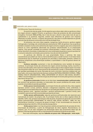 GUIA ALIMENTAR PARA A POPULAÇÃO BRASILEIRA78
Sabendo um pouco mais
Os Diferentes Tipos de Gorduras
Do ponto de vista da saúde, há três aspectos que se deve saber sobre as gorduras e óleos
de origem animal e vegetal. Primeiro, as gorduras e óleos são produtos de alta concentração
energética: fornecem 900kcal/100g. Isso é mais do que o álcool e duas vezes mais do que os
carboidratos e as proteínas. Segundo, existem tipos diferentes de gordura com impactos
diferentes na saúde. Terceiro, o impacto das gorduras e dos óleos na saúde depende em grande
parte do tipo de alimento consumido e do nível de atividade física.
Os alimentos, tais como óleos vegetais, margarinas, banha de porco, gordura vegetal
hidrogenada e manteiga, são constituídos por praticamente 100% de gordura; mas as gorduras
também compõem muitos outros alimentos de origem animal ou vegetal, seja como componente
natural ou como ingrediente adicionado aos produtos industrializados ou às preparações
caseiras. Uma grande variedade de produtos industrializados e mesmo caseiros, como bolos,
tortas, biscoitos e chocolates, é elaborada com uma combinação de gordura e açúcar que deve ter
o consumo reduzido e controlado, pois aumenta o risco de ocorrência de DCNT.
As gorduras são distintas em suas propriedades físicas e químicas. São essas
características que podem ser mais ou menos benéficas para a saúde humana. É com base nessas
características que se classificam as gorduras em saturadas e insaturadas; portanto, embora as
gorduras componham uma alimentação saudável, a quantidade e o tipo de gordura devem ser
observados.
aumentam o risco de dislipidemias como também de doenças
cardíacas. As principais fontes são alimentos de origem animal (manteiga, banha, toucinho e
carnes e seus derivados, leite e laticínios integrais), embora alguns óleos vegetais sejam ricos nesse
tipo de gordura (óleo de coco). Essas gorduras são prejudiciais à saúde. A alimentação composta
por grandes quantidades de carnes, derivados de carne e de leite e laticínios integrais são, por
essa razão, uma causa importante das doenças cardíacas (NATIONAL RESEARCH COUNCIL, 1998a;
WORLD HEALTH ORGANIZATION, 1990a; DEPARTMENT OF HEALTH AND SOCIAL SECURITY,
1994). É recomendável que o total de energia da alimentação fornecido pelas gorduras saturadas
seja menor do que 10%.
dividem-se em dois tipos: .
Ao contrário das gorduras saturadas, as insaturadas não causam problemas de saúde, exceto
quando consumidas em grande quantidade.
: as principais fontes são azeite de oliva, óleos vegetais
(girassol, canola e arroz), azeitona, abacate e oleaginosas (castanhas, nozes, amêndoas). A
quantidade recomendada desse tipo de gordura é calculada pela diferença em relação à soma dos
demais [gordura total - (gordura saturada + gordura poliinsaturada + gordura trans)], para
completar o percentual total recomendado para gorduras totais.
algumas gorduras poliinsaturadas são essenciais para
manutenção da saúde e da própria vida. As principais fontes são os óleos vegetais (óleos de
algodão, milho, soja, girassol e de linhaça) e óleo de peixe. Os peixes em geral são ricos em ácidos
graxos poliinsaturados (DEPARTMENT OF HEALTH AND SOCIAL SECURITY, 1994). Por isso,
recomenda-se incentivar o consumo de peixes no Brasil. O teor recomendado de consumo de
gorduras desse tipo é de 6% a 10% do total de energia diária.
é um tipo de gordura obtido principalmente do processo de indu-
stria-lização de alimentos, a partir da hidrogenação de óleos vegetais. Recomenda-se, no
máximo, que 1% do valor energético da alimentação diária seja proveniente desse tipo de
gordura. Esse tipo de gordura é tão ou mais prejudicial à saúde que as gorduras saturadas.
Para mais informações, veja box
Gorduras saturadas:
As gorduras insaturadas monoinsaturadas e poliinsaturadas
Ácidos graxos monoinsaturados
Ácidos graxos poliinsaturados:
Ácidos graxos trans:
Sabendo um pouco mais Hidrogenação , nesta seção.
 