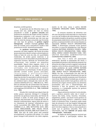 DIRETRIZ 6 - GORDURAS, AÇÚCARES E SAL 79
de peixes, contêm gordura.
As gorduras são de diferentes tipos e, de
acordo com isso, podem ser mais ou menos
prejudiciais à saúde. A está
presente em alimentos de origem animal, é sólida à
temperatura ambiente e seu consumo deve ser
moderado. A OMS recomenda que não mais que
10% do total de energia consumida seja fornecida
por esse tipo de gordura. A
também chamada
deve ser evitada, pois é prejudicial à saúde e está
presente em muitos alimentos processados.
As , naturalmente
presentes nos óleos vegetais, são fontes de ácidos
graxos essenciais e devem compor a alimentação em
todas as fases do curso da vida, em quantidades
moderadas. Os ácidos graxos essenciais e as
vitaminas A, D, E e K não podem ser produzidos pelo
organismo humano, devendo ser fornecidos pela
alimentação, mas também em pequenas
quantIdades. Alguns óleos vegetais, como o de
coco, possuem gorduras saturadas, devendo ser
u t i l i z a d o s c o m m o d e r a ç ã o e a p e n a s
ocasionalmente na alimentação. O óleo de palma
(dendê) contém ácidos graxos saturados,
i n s a t u r a d o s e p o l i i n s a t u r a d o s
(SAMBANTHAMURTHI et al., 2000). O consumo
desse tipo de óleo foi associado à melhoria do perfil
lipídico: redução e/ou produção de níveis normais
de colesterol total e elevação dos níveis do HDL-
colesterol (KESTELLOT et al., 1989; NG et al., 1991).
Pelo seu elevado teor de carotenóide e de vitamina
E pode atuar como fator de proteção e inibidor da
carcinogênese (SYLVESTER et al., 1986; SUNDRAM
et al., 1989).
Estudos têm mostrado que alguns tipos de
ácidos graxos essenciais (ômega-3 e ômega-6),
presentes nas gorduras insaturadas, são fatores de
proteção à saúde. O ácido graxo ômega-3, por
exemplo, está associado com a redução do risco de
doenças cardiovasculares, alguns tipos de câncer e
no tratamento de doenças inflamatórias como
artrite reumatóide (OH, 2005); SEO et al., 2005;
CARRERO et al., 2005; NETTLETON; KATZ, 2005;
SAHIDI; MIRALIAKBARI, 2004; HOLUB; HOLUB,
2004; SALDEEN; SALDEEN, 2004; EILAT-ADAR et al.,
2004). Esse tipo de ácido graxo está presente
principalmente na gordura dos peixes. Já o ácido
graxo ômega-6 está presente nos óleos vegetais,
gordura saturada
gordura vegetal
hidrogenada gordura trans
gorduras insaturadas
exceto os de coco, cacau e palma (dendê)
(CONSENSO BRASILEIRO SOBRE DISLIPIDEMIAS,
1996).
O consumo excessivo de alimentos com
alto teor de gordura está associado ao crescimento
e ao risco de incidência de várias doenças. Devido à
densidade energética da gordura, quando as dietas
de populações sedentárias contêm mais de 25% de
gordura, as pessoas tendem a ter excesso de peso ou
obesidade (WORLD HEALTH ORGANIZATION,
2000d). A alimentação contendo muita gordura
saturada é a causa de dislipidemias e das doenças
cardíacas (NATIONAL RESEARCH COUNCIL, 1989a;
WORLD HEALTH ORGANIZATION, 1990b, 2000d,
2003a; WORLD CANCER RESEARCH FUND, 1997;
U N I T E D N A T I O N S A D M I N I S T R A T I V E
COORDINATING COMMITTEE, 2000).
Esse risco é maior em populações
sedentárias. Quando as populações são ativas, a
quantidade de gordura naturalmente presente nos
alimentos de origem animal e vegetal e extraída de
vegetais, como os óleos, provavelmente, não causa
muitos problemas de saúde (UNITED NATIONS
ADMINISTRATIVE COORDINATING COMMITTEE,
2000; WORLD HEALTH ORGANIZATION, 2000d,
2003a). Por isso, a alimentação com alto teor de
gorduras é mais prejudicial atualmente do que há
duas gerações, quando as pessoas eram fisicamente
mais ativas. Mas também é verdade que, em geral, a
alimentação atual contém mais gordura, tanto nos
alimentos de origem animal quanto nos alimentos
processados, pois com a industrialização dos
alimentos o teor de gordura nos alimentos
aumentou e a composição química da gordura
utilizada foi modificada.
Alguns alimentos merecem muita atenção,
pois a gordura presente neles não é visível: a
maioria dos bolos, tortas, biscoitos, chocolates,
salgadinhos, pastéis que levam muita gordura na
preparação da massa, recheio e cobertura e ainda
todos os alimentos fritos. A gordura usada nesses
tipos de alimentos é do tipo vegetal hidrogenada
(gordura trans). Essa gordura, embora seja feita a
partir de óleos vegetais, é tão ou mais prejudicial à
saúde que as gorduras saturadas. Para mais
informações, veja box
Os dados da última pesquisa nacional que
permitem estimar a participação relativa das
Sabendo um pouco mais
Hidrogenação , nesta seção.
DIRETRIZ 6 - Gorduras, açúcares e sal
 