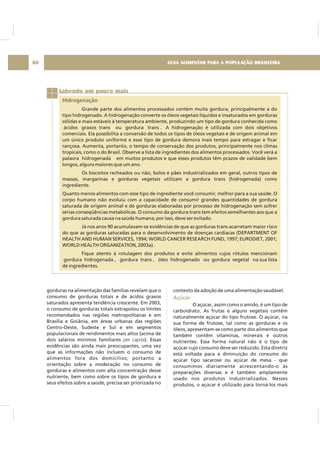 GUIA ALIMENTAR PARA A POPULAÇÃO BRASILEIRA80
Sabendo um pouco mais
Hidrogenação
Grande parte dos alimentos processados contém muita gordura, principalmente a do
tipo hidrogenado. A hidrogenação converte os óleos vegetais líquidos e insaturados em gorduras
sólidas e mais estáveis à temperatura ambiente, produzindo um tipo de gordura conhecida como
ácidos graxos trans ou gordura trans . A hidrogenação é utilizada com dois objetivos
comerciais. Ela possibilita a conversão de todos os tipos de óleos vegetais e de origem animal em
um único produto uniforme e esse tipo de gordura demora mais tempo para estragar e ficar
rançosa. Aumenta, portanto, o tempo de conservação dos produtos, principalmente nos climas
tropicais, como o do Brasil. Observe a lista de ingredientes dos alimentos processados. Você verá a
palavra hidrogenada em muitos produtos e que esses produtos têm prazos de validade bem
longos, alguns maiores que um ano.
Os biscoitos recheados ou não, bolos e pães industrializados em geral, outros tipos de
massas, margarinas e gorduras vegetais utilizam a gordura trans (hidrogenada) como
ingrediente.
Quanto menos alimentos com esse tipo de ingrediente você consumir, melhor para a sua saúde. O
corpo humano não evoluiu com a capacidade de consumir grandes quantidades de gordura
saturada de origem animal e de gorduras elaboradas por processo de hidrogenação sem sofrer
sérias conseqüências metabólicas. O consumo da gordura trans tem efeitos semelhantes aos que a
gordura saturada causa na saúde humana; por isso, deve ser evitado.
Já nos anos 90 acumulavam-se evidências de que as gorduras trans acarretam maior risco
do que as gorduras saturadas para o desenvolvimento de doenças cardíacas (DEPARTMENT OF
HEALTH AND HUMAN SERVICES, 1994; WORLD CANCER RESEARCH FUND, 1997; EURODIET, 2001;
WORLD HEALTH ORGANIZATION, 2003a).
Fique atento à rotulagem dos produtos e evite alimentos cujos rótulos mencionam
gordura hidrogenada , gordura trans , óleo hidrogenado ou gordura vegetal na sua lista
de ingredientes.
gorduras na alimentação das famílias revelam que o
consumo de gorduras totais e de ácidos graxos
saturados apresenta tendência crescente. Em 2003,
o consumo de gorduras totais extrapolou os limites
recomendados nas regiões metropolitanas e em
Brasília e Goiânia, em áreas urbanas das regiões
Centro-Oeste, Sudeste e Sul e em segmentos
populacionais de rendimentos mais altos (acima de
dois salários mínimos familiares ). Essas
evidências são ainda mais preocupantes, uma vez
que as informações não incluem o consumo de
alimentos fora dos domicílios; portanto a
orientação sobre a moderação no consumo de
gorduras e alimentos com alta concentração desse
nutriente, bem como sobre os tipos de gordura e
seus efeitos sobre a saúde, precisa ser priorizada no
per capita
contexto da adoção de uma alimentação saudável.
O açúcar, assim como o amido, é um tipo de
carboidrato. As frutas e alguns vegetais contêm
naturalmente açúcar do tipo frutose. O açúcar, na
sua forma de frutose, tal como as gorduras e os
óleos, apresentam-se como parte dos alimentos que
também contêm vitaminas, minerais e outros
nutrientes. Essa forma natural não é o tipo de
açúcar cujo consumo deve ser reduzido. Esta diretriz
está voltada para a diminuição do consumo do
açúcar tipo sacarose ou açúcar de mesa - que
consumimos diariamente acrescentando-o às
preparações diversas e é também amplamente
usado nos produtos industrializados. Nesses
produtos, o açúcar é utilizado para torná-los mais
Açúcar
 