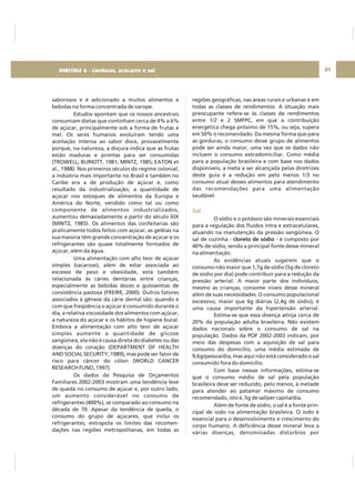 DIRETRIZ 6 - GORDURAS, AÇÚCARES E SAL 81
saborosos e é adicionado a muitos alimentos e
bebidas na forma concentrada de xarope.
Estudos apontam que os nossos ancestrais
consumiam dietas que continham cerca de 4% a 6%
de açúcar, principalmente sob a forma de frutas e
mel. Os seres humanos evoluíram tendo uma
aceitação intensa ao sabor doce, provavelmente
porque, na natureza, a doçura indica que as frutas
estão maduras e prontas para ser consumidas
(TROWELL; BURKITT, 1981; MINTZ, 1985; EATON et
al., 1988). Nos primeiros séculos do regime colonial,
a indústria mais importante no Brasil e também no
Caribe era a de produção de açúcar e, como
resultado da industrialização, a quantidade de
açúcar nos estoques de alimentos da Europa e
América do Norte, vendido como tal ou como
componente de alimentos industrializados,
aumentou demasiadamente a partir do século XIX
(MINTZ, 1985). Os alimentos das confeitarias são
praticamente todos feitos com açúcar, as geléias na
sua maioria têm grande concentração de açúcar e os
refrigerantes são quase totalmente formados de
açúcar, além da água.
Uma alimentação com alto teor de açúcar
simples (sacarose), além de estar associada ao
excesso de peso e obesidade, está também
relacionada às cáries dentárias entre crianças,
especialmente as bebidas doces e guloseimas de
consistência pastosa (FREIRE, 2000). Outros fatores
associados à gênese da cárie dental são: quando e
com que freqüência o açúcar é consumido durante o
dia, a relativa viscosidade dos alimentos com açúcar,
a natureza do açúcar e os hábitos de higiene bucal.
Embora a alimentação com alto teor de açúcar
simples aumente a quantidade de glicose
sangüínea, ela não é causa direta do diabetes ou das
doenças do coração (DEPARTMENT OF HEALTH
AND SOCIAL SECURITY, 1989), mas pode ser fator de
risco para câncer do cólon (WORLD CANCER
RESEARCH FUND, 1997).
Os dados da Pesquisa de Orçamentos
Familiares 2002-2003 mostram uma tendência leve
de queda no consumo de açúcar e, por outro lado,
um aumento considerável no consumo de
refrigerantes (400%), se comparado ao consumo na
década de 70. Apesar da tendência de queda, o
consumo do grupo de açúcares, que inclui os
refrigerantes, extrapola os limites das recomen-
dações nas regiões metropolitanas, em todas as
regiões geográficas, nas áreas rurais e urbanas e em
todas as classes de rendimentos. A situação mais
preocupante refere-se às classes de rendimentos
entre 1/2 e 2 SMFPC, em que a contribuição
energética chega próximo de 15%, ou seja, supera
em 50% o recomendado. Da mesma forma que para
as gorduras, o consumo desse grupo de alimentos
pode ser ainda maior, uma vez que os dados não
incluem o consumo extradomiciliar. Como média
para a população brasileira e com base nos dados
disponíveis, a meta a ser alcançada pelas diretrizes
deste guia é a redução em pelo menos 1/3 no
consumo atual desses alimentos para atendimento
das recomendações para uma alimentação
saudável.
O sódio e o potássio são minerais essenciais
para a regulação dos fluidos intra e extracelulares,
atuando na manutenção da pressão sangüínea. O
sal de cozinha - - é composto por
40% de sódio, sendo a principal fonte desse mineral
na alimentação.
As evidências atuais sugerem que o
consumo não maior que 1,7g de sódio (5g de cloreto
de sódio por dia) pode contribuir para a redução da
pressão arterial. A maior parte dos indivíduos,
mesmo as crianças, consome níveis desse mineral
além de suas necessidades. O consumo populacional
excessivo, maior que 6g diárias (2,4g de sódio), é
uma causa importante da hipertensão arterial.
Estima-se que essa doença atinja cerca de
20% da população adulta brasileira. Não existem
dados nacionais sobre o consumo de sal na
população. Dados da POF 2002-2003 indicam, por
meio das despesas com a aquisição de sal para
consumo do domicílio, uma média estimada de
9,6g/pessoa/dia, mas aqui não está considerado o sal
consumido fora do domicílio.
Com base nessas informações, estima-se
que o consumo médio de sal pela população
brasileira deve ser reduzido, pelo menos, à metade
para atender ao patamar máximo de consumo
recomendado, isto é, 5g de sal/per capita/dia.
Além de fonte de sódio, o sal é a fonte prin-
cipal de iodo na alimentação brasileira. O iodo é
essencial para o desenvolvimento e crescimento do
corpo humano. A deficiência desse mineral leva a
várias doenças, denominadas distúrbios por
cloreto de sódio
Sal
DIRETRIZ 6 - Gorduras, acúcares e sal
 