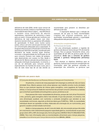GUIA ALIMENTAR PARA A POPULAÇÃO BRASILEIRA82
deficiência de iodo (DDI), sendo causa comum de
deficiências mentais. Embora a manifestação clínica
mais evidente seja o bócio ( papo ), essa deficiência
é também causa importante de abortos
espontâneos, nascimento de natimortos e baixo
peso ao nascer. Crianças geradas por mulheres com
deficiência de iodo podem nascer com retar-
damento mental e físico ou apresentar dificuldades
de aprendizado. O Brasil, como muitos outros
países, utiliza o sal como veículo para fornecer iodo
em concentrações adequadas para a população. O
Programa Nacional para a Prevenção e Controle dos
Distúrbios por Deficiência de Iodo, coordenado pelo
Ministério da Saúde, envolve ações diversas,
incluindo a obrigatoriedade de fortificação do sal
para consumo humano com iodato de potássio,
ação desenvolvida com sucesso no País, desde a
década de 50. Merece atenção dos profissionais e a
adequada orientação da população, no entanto, o
uso do sal destinado para consumo animal,
especialmente nas famílias de zonas rurais, pois o
teor de iodo nesse tipo de sal não atende ao
recomendado para prevenir os distúrbios por
deficiência de iodo.
É importante destacar que a redução do
consumo de sal para os níveis recomendados
(<5g/dia) não originará problemas, pois a
quantidade recomendada garante a quantidade
adequada de iodo para prevenir os DDI.
- Em uma alimentação saudável, a ingestão de
gordura não deve ser menor do que 15% do total de
energia. Para as pessoas fisicamente ativas, uma
quantidade de até 30% de gordura pode não ser
prejudicial,
- Para alcançar os objetivos dietéticos para as
gorduras, é preciso que se leve em consideração nas
orientações, além das gorduras utilizadas na
preparação dos alimentos, as gorduras que
desde que o consumo da gordura
saturada e gorduras hidrogenadas permaneça
baixo.
Orientações complementares
Profissionais de Saúde
Sabendo um pouco mais
O Consumo de Gorduras e as Pessoas Ativas e Crianças em Crescimento.
Atualmente, a maioria da nossa população tem empregos ou estilos de vida com baixa
atividade física. Mesmo pessoas muito ativas (pessoas cujo trabalho envolve muita atividade
física ou que praticam esportes de intenso gasto energético, como jogadores de futebol e
atletas, e crianças ativas em idade de crescimento) não precisam consumir alimentos ou bebidas
que contenham quantidades extras de gordura, açúcar, proteínas ou sal.
Essas pessoas têm maior necessidade de alimentos, porque são mais ativas fisicamente
e têm, portanto, gasto energético diário mais elevado. O que elas precisam, no entanto, é de
uma alimentação saudável, com nutrientes e conteúdo energético que atendam às suas
necessidades nutricionais, seguindo as diretrizes deste guia (TUNSTALL, 1993). As necessidades
individuais devem ser ajustadas na dieta, elaborada sob orientação de um nutricionista, para
garantir a saúde e um bom estado nutricional.
Bebês e crianças pequenas, de até 2 anos de idade, são uma exceção porque eles estão
em crescimento e têm relativamente pequena capacidade gástrica, recomendando-se para esse
grupo etário 30% a 40% de energia sob a forma de gordura (WORLD HEALTH ORGANIZATION,
2000b). Para mais informações sobre as recomendações alimentares para crianças pequenas,
consulte o (BRASIL, 2002d).Guia Alimentar para Crianças Menores de Dois Anos
 