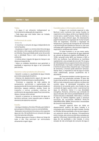 87
Todos
Profissionais de saúde
Governo e setor produtivo de alimentos
Família
- A água é um alimento indispensável ao
funcionamento adequado do organismo.
- Toda água que você beber deve ser tratada,
filtrada ou fervida.
- E incentivar o consumo de água independente de
outros líquidos;
- As pessoas a ingerir no mínimo dois litros de água
por dia (seis a oito copos), preferencialmente entre
as refeições. Essa quantidade pode variar de acordo
com a atividade física e com a temperatura do
ambiente;
- A oferta ativa e regular de água às crianças e aos
idosos ao longo do dia;
- Sobre os cuidados domésticos que garantam a
qualidade e segurança da água a ser consumida
pela família.
- Garantir o acesso e a qualidade da água tratada
para toda a população brasileira.
- Sistemas de abastecimento seguro de água são
requisito fundamental para a saúde pública.
- Promover a expansão da rede pública de
saneamento, permitindo a capilarização dos
equipamentos de fornecimento de água tratada em
domicílios, espaços públicos, escolas, locais de
trabalho e outras unidades coletivas de
acolhimento de populações específicas (carcerárias,
idosos, crianças, entre outras).
- Garantir e preservar os mananciais de água em
território nacional, como requisito para a saúde e
elemento de soberania nacional.
- Use água tratada ou fervida e filtrada, para beber e
para preparar refeições e sucos ou outras bebidas.
- Beba pelo menos de dois litros (seis a oito copos) de
água por dia. Dê preferência ao consumo de água
nos intervalos das refeições.
- Ofereça água para crianças e idosos ao longo de
todo o dia. Eles precisam ser estimulados
ativamente a ingerir água.
Ontar:rie
Considerações e informações adicionais
A água é um nutriente essencial à vida.
Nenhum outro nutriente tem tantas funções no
organismo como a água, sendo a sua ingestão diária
crucial para a saúde humana. Todos os sistemas e
órgãos do corpo utilizam água. Ela desempenha
papel fundamental na regulação de muitas funções
vitais do organismo, incluindo a regulação da
temperatura, participa do transporte de nutrientes
e da eliminação de substâncias tóxicas ou não mais
utilizadas pelo organismo, dos processos digestivo,
respiratório, cardiovascular e renal.
O corpo humano é, na sua maior parte,
formado por água. A proporção de água depende
do volume de gordura orgânica (ASTRAND et al.,
1970), variando entre 60% nos homens e 50% a
55% nas mulheres. Sua deficiência se manifesta
rapidamente: uma variação de cerca de 1% no grau
de hidratação já leva ao aparecimento dos sintomas
da desidratação. A privação completa de água leva
à morte em poucos dias, enquanto que, na privação
de alimentos, o homem pode sobreviver semanas.
Apesar disso, a importância vital da água é muitas
vezes subestimada, porque usualmente ela é
abundante.
Os alimentos também contêm água em sua
composição, em proporções variadas. O peso das
frutas é de até 95% ou mais de água e da carne até
50% ou mais, enquanto que o açúcar e os óleos não
contêm água. A densidade energética dos
alimentos é, em grande parte, uma função do seu
conteúdo de água: quanto maior o percentual de
água no alimento, menor é a sua densidade
energética. Portanto, alimentos cujo conteúdo de
água é elevado, têm menor probabilidade de causar
excesso de peso e obesidade. Além disso, o volume
de água no sistema digestivo ajuda a provocar
sensação de saciedade (WORLD HEALTH
ORGANIZATION, 2000a), diminuindo a necessidade
de consumir mais alimentos.
Atenção especial deve ser dada ao
abastecimento público de água tratada e à
orientação para consumo de água tratada, fervida
ou filtrada, de boa qualidade, uma vez que a água é
um potencial veículo de doenças. Principalmente
entre crianças, são comuns as diarréias causadas por
agentes infecciosos transmitidos pelo consumo de
água de má qualidade e não tratada. A única
exceção de não orientação de consumo de água é
DIRETRIZ 7 - Água
 