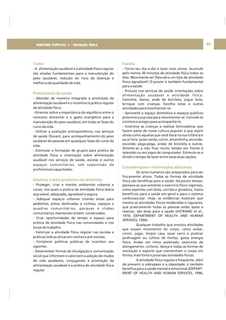 DIRETRIZ 6 - GORDURAS, AÇÚCARES E SAL 91
Todos
Profissionais de saúde
Governo e setor produtivo de alimentos
- A alimentação saudável e a atividade física regular
são aliadas fundamentais para a manutenção do
peso saudável, redução do risco de doenças e
melhoria da qualidade de vida.
- Abordar de maneira integrada a promoção da
alimentação saudável e o incentivo à prática regular
de atividade física.
- Orientar sobre a importância do equilíbrio entre o
consumo alimentar e o gasto energético para a
manutenção do peso saudável, em todas as fases do
curso da vida.
- Utilizar a avaliação antropométrica, nos serviços
de saúde (Sisvan), para acompanhamento do peso
saudável de pessoas em quaisquer fases do curso da
vida.
- Estimular a formação de grupos para prática de
atividade física e orientação sobre alimentação
saudável nos serviços de saúde, escolas e outros
espaços comunitários, sob supervisão de
profissionais capacitados.
- Proteger, criar e manter ambientes urbanos e
rurais, nos quais a prática de atividade física diária
seja viável, adequada, agradável e segura.
- Adequar espaços urbanos criando áreas para
pedestres, pistas destinadas a ciclistas, espaços e
quadras comunitários, parques e clubes
comunitários, mantendo-os bem conservados.
- Criar oportunidades de tempo e espaço para
prática de atividade física nas comunidades e nos
locais de trabalho.
- Valorizar a atividade física regular nas escolas e
práticas lúdicas ativas em creches e pré-escolas.
- Fortalecer políticas públicas de incentivo aos
esportes.
- Desenvolver formas de divulgação e comunicação
social que informem e valorizem a adoção de modos
de vida saudáveis, conjugando a promoção da
alimentação saudável e a prática de atividade física
regular
Família
Considerações e informações adicionais
- Torne seu dia-a-dia e lazer mais ativos. Acumule
pelo menos 30 minutos de atividade física todos os
dias. Movimente-se! Descubra um tipo de atividade
física agradável! O prazer é também fundamental
para a saúde.
- Procure nos serviços de saúde orientações sobre
alimentação saudável e atividade física.
Caminhe, dance, ande de bicicleta, jogue bola,
brinque com crianças. Escolha estas e outras
atividades para movimentar-se.
- Aproveite o espaço doméstico e espaços públicos
próximos a sua casa para movimentar-se. Convide os
vizinhos e amigos para acompanhá-lo.
- Incentive as crianças a realizar brincadeiras que
fazem parte de nossa cultura popular e que sejam
ativas como aquelas que você fazia na sua infância e
ao ar livre: pular corda, correr, amarelinha, esconde-
esconde, pega-pega, andar de bicicleta e outras.
Oriente-as a não ficar muito tempo em frente à
televisão ou em jogos de computador. Estimule-as a
dividir o tempo de lazer entre essas duas opções.
Os seres humanos são preparados para ser
fisicamente ativos. Todas as formas de atividade
física são benéficas para a saúde. Há pouco tempo,
pensava-se que somente o exercício físico vigoroso,
como esportes com bola, corrida e ginástica, trazia
benefícios para a saúde em geral e para o sistema
cardiovascular. Hoje, as evidências mostram que
mesmo as atividades físicas moderadas e regulares,
que praticamente todas as pessoas estão aptas a
realizar, são boas para a saúde (ASTRAND et al.,
1970; DEPARTMENT OF HEALTH AND HUMAN
SERVICES, 1996).
Qualquer trabalho que envolva atividades
que exijam movimento do corpo, como andar,
correr, jogar, limpar casa, lavar carro e praticar
jardinagem ou cultivo de hortas, gasta energia
física. Andar em ritmo acelerado, exercícios de
alongamento, ciclismo, dança e todas as formas de
recreação e esporte que mantenham o corpo em
forma, mais forte e jovial são atividades físicas.
A atividade física regular e freqüente, além
de prevenir o sobrepeso e a obesidade, é também
benéfica para a saúde mental e emocional (DEPART-
MENT OF HEALTH AND HUMAN SERVICES, 1996;
DIRETRIZ ESPECIAL 1 - Atividade física
 