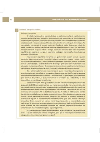 GUIA ALIMENTAR PARA A POPULAÇÃO BRASILEIRA92
Sabendo um pouco mais
Balanço Energético
O estado nutricional, no plano individual ou biológico, resulta do equilíbrio entre
consumo alimentar e gasto energético do organismo. Esse gasto refere-se à utilização dos
alimentos pelo organismo para suprir as suas necessidades nutricionais e está relacionado ao
estado de saúde e à capacidade de utilização dos nutrientes fornecidos pela alimentação. As
necessidades nutricionais de energia variam em função da idade, do sexo, do estado de
saúde e do estado fisiológico e nível de atividade física dos indivíduos. Para um adequado
estado nutricional, no que se refere à energia, o consumo alimentar deve estar em perfeito
equilíbrio com o gasto da energia do organismo usada para manter as funções vitais e nas
atividades físicas diárias.
As pessoas em equilíbrio energético não ganham nem perdem peso; é o que se
denomina balanço energético . Portanto, o balanço energético é o saldo obtido a partir
do total de energia ingerida e o total de energia gasta pelo organismo em suas atividades
diárias. Caloria (kcal) é a unidade de medida da energia gasta pelo corpo humano em suas
atividades metabólicas e físicas e do teor de energia encontrado nos alimentos (proteínas e
carboidratos: 4kcal/g; gorduras: 9kcal/g). Vitaminas e minerais não fornecem energia.
Se a alimentação fornece mais energia do que é requerida pelo organismo, a
energia excedente é acumulada na forma de gordura corporal. Isso significa que, se a pessoa
não ingerir menos alimentos ou aumentar a atividade física, irá ganhar peso, principalmente
pelo acúmulo de gordura, o que poderá levar ao sobrepeso ou à obesidade, se esse
desequilíbrio for mantido por longo tempo.
As recomendações deste guia são baseadas em um consumo energético médio da
população de 2.000 calorias diárias. , mas uma estimativa da
necessidade de energia média para uma população considerada sedentária. Em média, os
homens brasileiros alcançam balanço energético com cerca de 2.400 calorias por dia; as
mulheres, com cerca de 1.800 ou 2.200 calorias por dia. A média de 2.000 calorias atende
também às necessidades de energia das pessoas mais jovens. Esses dados servem apenas para
ilustrar e ajudar a entender o equilíbrio energético. Por exemplo, as mulheres pequenas e
inativas que seguem as recomendações alimentares deste guia, para manter o balanço
energético, devem consumir um número menor de porções entre as recomendadas para
cada grupo de alimentos, se comparadas aos homens de mesma idade e nível de atividade
física, e devem ser particularmente cuidadosas em consumir pequenas quantidades de
alimentos com alta densidade energética (açúcar e gordura).
O objetivo principal da recomendação nesta seção - aumentar a atividade física
diária - é ajudar a alcançar o balanço energético, para que as pessoas possam alimentar-se
adequadamente sem acumular gordura corporal.
Isso não é uma recomendação
 