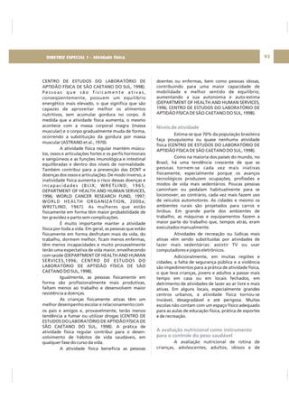 DIRETRIZ 6 - GORDURAS, AÇÚCARES E SAL 93
CENTRO DE ESTUDOS DO LABORATÓRIO DE
APTIDÃO FÍSICA DE SÃO CAETANO DO SUL, 1998).
P e s s o a s q u e s ã o f i s i c a m e n t e a t i v a s ,
conseqüentemente, possuem um equilíbrio
energético mais elevado, o que significa que são
capazes de aproveitar melhor os alimentos
nutritivos, sem acumular gordura no corpo. À
medida que a atividade física aumenta, o mesmo
acontece com a massa corporal magra (massa
muscular) e o corpo gradualmente muda de forma,
ocorrendo a substituição da gordura por massa
muscular (ASTRAND et al., 1970).
A atividade física regular mantém múscu-
los, ossos e articulações fortes e os perfis hormonais
e sangüíneos e as funções imunológica e intestinal
equilibradas e dentro dos níveis de normalidade.
Também contribui para a prevenção das DCNT e
doenças dos ossos e articulações. De modo inverso, a
inatividade física aumenta o risco dessas doenças e
incapacidades (BLIX; WRETLIND, 1965;
DEPARTMENT OF HEALTH AND HUMAN SERVICES,
1996; WORLD CANCER RESEARCH FUND, 1997;
WORLD HEALTH ORGANIZATION, 2000a;
WRETLIND, 1967). As mulheres que estão
fisicamente em forma têm maior probabilidade de
ter gravidez e parto sem complicações.
É muito importante manter a atividade
física por toda a vida. Em geral, as pessoas que estão
fisicamente em forma desfrutam mais da vida, do
trabalho, dormem melhor, ficam menos enfermas,
têm menos incapacidades e muito provavelmente
terão uma expectativa de vida maior, envelhecendo
com saúde (DEPARTMENT OF HEALTH AND HUMAN
SERVICES,1996; CENTRO DE ESTUDOS DO
LABORATÓRIO DE APTIDÃO FÍSICA DE SÃO
CAETANO DO SUL, 1998).
Igualmente, as pessoas fisicamente em
forma são profissionalmente mais produtivas,
faltam menos ao trabalho e desenvolvem maior
resistência a doenças.
As crianças fisicamente ativas têm um
melhor desempenho escolar e relacionamento com
os pais e amigos e, provavelmente, terão menos
tendência a fumar ou utilizar drogas (CENTRO DE
ESTUDOS DO LABORATÓRIO DE APTIDÃO FÍSICA DE
SÃO CAETANO DO SUL, 1998). A prática de
atividade física regular contribui para o desen-
volvimento de hábitos de vida saudáveis, em
qualquer fase do curso da vida.
A atividade física beneficia as pessoas
doentes ou enfermas, bem como pessoas idosas,
contribuindo para uma maior capacidade de
mobilidade e melhor sentido de equilíbrio,
aumentando a sua autonomia e auto-estima
(DEPARTMENT OF HEALTH AND HUMAN SERVICES,
1996; CENTRO DE ESTUDOS DO LABORATÓRIO DE
APTIDÃO FÍSICA DE SÃO CAETANO DO SUL, 1998).
Estima-se que 70% da população brasileira
faça pouquíssima ou quase nenhuma atividade
física (CENTRO DE ESTUDOS DO LABORATÓRIO DE
APTIDÃO FÍSICA DE SÃO CAETANO DO SUL, 1998).
Como na maioria dos países do mundo, no
Brasil, há uma tendência crescente de que as
pessoas tornem-se cada vez mais inativas
fisicamente, especialmente porque os avanços
tecnológicos produzem ocupações, profissões e
modos de vida mais sedentários. Poucas pessoas
caminham ou pedalam habitualmente para se
locomover; ao contrário, cada vez mais fazem uso
de veículos automotores. As cidades e mesmo os
ambientes rurais são projetados para carros e
ônibus. Em grande parte dos ambientes de
trabalho, as máquinas e equipamentos fazem a
maior parte do trabalho que, tempos atrás, eram
executados manualmente.
Atividades de recreação ou lúdicas mais
ativas vêm sendo substituídas por atividades de
lazer mais sedentárias: assistir TV ou usar
computadores e jogos eletrônicos.
Adicionalmente, em muitas regiões e
cidades, a falta de segurança pública e a violência
são impedimentos para a prática de atividade física,
o que leva crianças, jovens e adultos a passar mais
tempo em casa ou em locais fechados, em
detrimento de atividades de lazer ao ar livre e mais
ativas. Em alguns locais, especialmente grandes
centros urbanos, a atividade física tornou-se
inviável, desagradável e até perigosa. Muitas
escolas não contam com um espaço físico adequado
para as aulas de educação física, prática de esportes
e de recreação.
A avaliação nutricional de rotina de
crianças, adolescentes, adultos, idosos e de
Níveis de atividade
A avaliação nutricional como instrumento
para o controle do peso saudável
DIRETRIZ ESPECIAL 1 - Atividade física
 