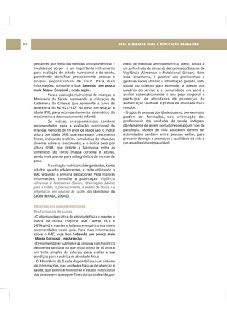 GUIA ALIMENTAR PARA A POPULAÇÃO BRASILEIRA94
gestantes por meio das medidas antropométricas -
medidas do corpo - é um importante instrumento
para avaliação do estado nutricional e de saúde,
permitindo identificar precocemente pessoas e
grupos populacionais de risco. Para mais
informações, consulte o box
Para a avaliação nutricional de crianças, o
Ministério da Saúde recomenda a utilização da
Caderneta da Criança, que apresenta a curva de
referência do NCHS (1977) do peso em relação à
idade (P/I), para acompanhamento sistemático do
crescimento e desenvolvimento infantil.
Os índices antropométricos também
recomendados para a avaliação nutricional de
crianças menores de 10 anos de idade são: o índice
altura por idade (A/I), que expressa o crescimento
linear, indicando o efeito cumulativo de situações
diversas sobre o crescimento; e o índice peso por
altura (P/A), que reflete a harmonia entre as
dimensões do corpo (massa corporal e altura),
sendo mais preciso para o diagnóstico de excesso de
peso.
A avaliação nutricional de gestantes, tanto
adultas quanto adolescentes, é feita utilizando o
IMC segundo a semana gestacional. Para maiores
informações, consulte a publicação
, do Ministério da
Saúde (BRASIL, 2004g).
- O objetivo da prática de atividade física é manter o
índice de massa corporal (IMC) entre 18,5 e
24,9kg/m2 e manter o balanço energético nos níveis
recomendados neste guia. Para mais informações
sobre o IMC, veja box
.
- É recomendável submeter as pessoas com histórico
de doença cardíaca ou que estão acima de 50 anos a
um teste simples de esforço, para avaliar a sua
condição para a prática de atividade física.
- O Ministério da Saúde disponibilizou um sistema
de informações, nas unidades básicas de atenção à
saúde, que permite monitorar o estado nutricional
das pessoas em quaisquer fases do curso da vida, por
Sabendo um pouco
mais Massa Corporal , nesta seção.
Sabendo um pouco mais
Massa Corporal , nesta seção
Vigilância
Alimentar e Nutricional (Sisvan). Orientações Básicas
para a coleta, o processamento, a análise de dados e a
informação em serviços de saúde
Orientações complementares
Profissionais de saúde
meio de medidas antropométricas (peso, altura e
circunferência da cintura), denominado Sistema de
Vigilância Alimentar e Nutricional (Sisvan). Com
essa ferramenta, é possível aos profissionais e
gestores locais utilizar a informação gerada, indi-
vidual ou coletiva para estimular a adesão dos
usuários do serviço e a comunidade em geral a
avaliar sistematicamente o seu peso corporal e
participar de atividades de promoção da
alimentação saudável e prática de atividade física
regular.
- Grupos de pessoas por idade ou sexo, por exemplo,
podem ser formados, sob orientação dos
profissionais das unidades de saúde, indepen-
dentemente de serem portadores de algum tipo de
patologia. Modos de vida saudáveis devem ser
estimulados também entre pessoas sadias, para
prevenir doenças e promover a qualidade de vida e
um envelhecimento saudável.
 