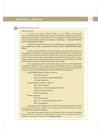 DIRETRIZ 6 - GORDURAS, AÇÚCARES E SAL 95
Sabendo um pouco mais
Massa Corporal
O índice de massa corporal (IMC) é uma medida recomendada
internacionalmente para avaliação do estado nutricional de adolescentes, adultos e
idosos e permite estimar a massa corporal e o risco progressivo de desenvolvimento de
doenças crônicas não-transmissíveis associadas ao sobrepeso e à obesidade (WORLD
HEALTH ORGANIZATION, 2003a).
Quanto maior o IMC, maior é o risco de o indivíduo ser acometido por DCNT, tais
como hipertensão, diabetes e dislipidemias (WORLD HEALTH ORGANIZATION, 2000d,
2003a).
O IMC é calculado dividindo o peso em quilogramas pela altura ao quadrado em
metros (kg/m2). Por exemplo, um adulto que pesa 70kg e cuja altura seja 1,75 metros terá
um IMC de 22,9; portanto, esse índice sinaliza se há ou não uma relação de harmonia
entre o peso e a altura, embora não permita a distinção entre massa gorda e magra.
Existem pontos de corte específicos de IMC para cada uma das fases do curso da vida,
visando atender às características fisiológicas de cada uma delas.
Para a avaliação de adolescentes, além da altura e do peso, no cálculo do IMC são
considerados também a idade e o sexo, sendo recomendado o critério de classificação
percentilar do IMC. Após o cálculo do IMC, a classificação nutricional deve ser realizada de
acordo com uma curva de distribuição em percentis (P) de IMC para cada sexo.
ADOLESCENTES (idade 10 anos e <20 anos):
- IMC < p5: baixo peso
- IMC p5 e < p85: peso adequado/eutrófico
- IMC p85: sobrepeso
ADULTOS (idade 20 anos e < 60 anos):
- IMC < 18,5: baixo peso
- IMC 18,5 e < 25,0: peso saudável (eutrofia)
- IMC 25 e < 30,0: sobrepeso
- IMC 27: obesidade
IDOSOS ( 60 anos)
- IMC 22: baixo peso
- IMC > 22 e < 27: peso adequado/eutrófico
- IMC 27: sobrepeso
Os profissionais de saúde devem usar o IMC nas avaliações de estado nutricional
e do risco de DCNT para orientar as suas ações junto aos usuários dos serviços,
individualmente ou de forma coletiva.
Para mais informações sobre uso e aplicação do IMC, consulte a publicação
(BRASIL, 2004g).
>
>
>
>
>
>
>
>
<
>
Vigilância Alimentar e Nutricional. Orientações Básicas para a coleta, o processamento, a análise
de dados e a informação em serviços de saúde
DIRETRIZ ESPECIAL 1 - Atividade física
 