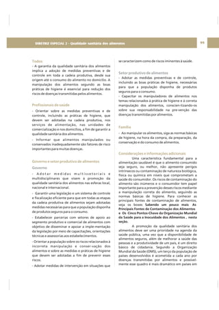 99
Todos
Profissionais de saúde
Governo e setor produtivo de alimentos
- A garantia da qualidade sanitária dos alimentos
implica a adoção de medidas preventivas e de
controle em toda a cadeia produtiva, desde sua
origem até o consumo do alimento no domicílio. A
manipulação dos alimentos segundo as boas
práticas de higiene é essencial para redução dos
riscos de doenças transmitidas pelos alimentos.
- Orientar sobre as medidas preventivas e de
controle, incluindo as práticas de higiene, que
devem ser adotadas na cadeia produtiva, nos
serviços de alimentação, nas unidades de
comercialização e nos domicílios, a fim de garantir a
qualidade sanitária dos alimentos.
- Informar que alimentos manipulados ou
conservados inadequadamente são fatores de risco
importantes para muitas doenças.
- A d o t a r m e d i d a s m u l t i s s e t o r i a i s e
multidisciplinares que visem à promoção da
qualidade sanitária dos alimentos nas esferas local,
nacional e internacional.
- Garantir uma legislação e um sistema de controle
e fiscalização eficiente para que em todas as etapas
da cadeia produtiva de alimentos sejam adotadas
medidas necessárias para que a população disponha
de produtos seguros para o consumo.
- Estabelecer parcerias com setores de apoio ao
segmento produtivo e comercial de alimentos com
objetivo de disseminar e apoiar a imple-mentação
da legislação por meio de capacitações, orientações
técnicas e assessorias aos estabelecimentos.
- Orientar a população sobre os riscos relacionados à
incorreta manipulação e conser-vação dos
alimentos e sobre as medidas e práticas de higiene
que devem ser adotadas a fim de prevenir esses
riscos.
- Adotar medidas de intervenção em situações que
Governo
se caracterizem como de riscos iminentes à saúde.
- Adotar as medidas preventivas e de controle,
incluindo as boas práticas de higiene, necessárias
para que a população disponha de produtos
seguros para o consumo.
- Capacitar os manipuladores de alimentos nos
temas relacionados à prática de higiene e à correta
manipulação dos alimentos, conscien-tizando-os
sobre sua responsabilidade na pre-venção das
doenças transmitidas por alimentos.
- Ao manipular os alimentos, siga as normas básicas
de higiene, na hora da compra, da preparação, da
conservação e do consumo de alimentos.
Uma característica fundamental para a
alimentação saudável é que o alimento consumido
seja seguro, ou melhor, não apresente perigos
intrínsecos ou contaminação de natureza biológica,
física ou química em níveis que comprometam a
saúde do consumidor. Os riscos de contaminação do
alimento são inúmeros e o consumidor tem papel
importante para a prevenção desses riscos mediante
a manipulação correta do alimento, seguindo as
normas básicas de higiene. Para conhecer as
principais fontes de contaminação de alimentos,
veja os boxes
A promoção da qualidade sanitária dos
alimentos deve ser uma prioridade na agenda da
saúde pública, uma vez que a disponibilidade de
alimentos seguros, além de melhorar a saúde das
pessoas e a produtividade de um país, é um direito
básico de cidadania. Segundo a Organização
Mundial da Saúde (OMS), um terço da população de
países desenvolvidos é acometida a cada ano por
doenças transmitidas por alimentos e possivel-
mente esse quadro é mais dramático em países em
Sabendo um pouco mais As
Principais Fontes de Contaminação dos Alimentos
e Os Cinco Pontos-Chave da Organização Mundial
da Saúde para a Inocuidade dos Alimentos , nesta
seção.
Setor produtivo de alimentos
Família
Considerações e informações adicionais
DIRETRIZ ESPECIAL 2 - Qualidade sanitária dos alimentos
 