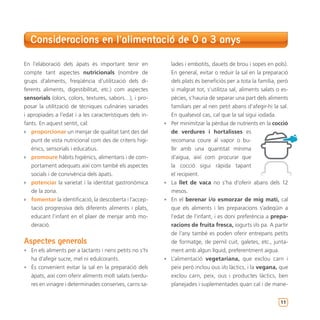 Consideracions en l’alimentació de 0 a 3 anys

En l’elaboració dels àpats és important tenir en            lades i embotits, dauets de brou i sopes en pols).
compte tant aspectes nutricionals (nombre de                En general, evitar o reduir la sal en la preparació
grups d’aliments, freqüència d’utilització dels di-         dels plats és beneficiós per a tota la família, però
ferents aliments, digestibilitat, etc.) com aspectes        si malgrat tot, s’utilitza sal, aliments salats o es-
sensorials (olors, colors, textures, sabors…), i pro-       pècies, s’hauria de separar una part dels aliments
posar la utilització de tècniques culinàries variades       familiars per al nen petit abans d’afegir-hi la sal.
i apropiades a l’edat i a les característiques dels in-     En qualsevol cas, cal que la sal sigui iodada.
fants. En aquest sentit, cal:                             • Per minimitzar la pèrdua de nutrients en la cocció
`` proporcionar un menjar de qualitat tant des del          de verdures i hortalisses es
   punt de vista nutricional com des de criteris higi-      recomana coure al vapor o bu-
   ènics, sensorials i educatius.                           llir amb una quantitat mínima
`` promoure hàbits higiènics, alimentaris i de com-         d’aigua, així com procurar que
   portament adequats així com també els aspectes           la cocció sigui ràpida tapant
   socials i de convivència dels àpats.                     el recipient.
`` potenciar la varietat i la identitat gastronòmica      • La llet de vaca no s’ha d’oferir abans dels 12
   de la zona.                                              mesos.
`` fomentar la identificació, la descoberta i l’accep-    • En el berenar i/o esmorzar de mig matí, cal
   tació progressiva dels diferents aliments i plats,       que els aliments i les preparacions s’adeqüin a
   educant l’infant en el plaer de menjar amb mo-           l’edat de l’infant, i es doni preferència a prepa-
   deració.                                                 racions de fruita fresca, iogurts i/o pa. A partir
                                                            de l’any també es poden oferir entrepans petits
Aspectes generals                                           de formatge, de pernil cuit, galetes, etc., junta-
• En els aliments per a lactants i nens petits no s’hi      ment amb algun líquid, preferentment aigua.
  ha d’afegir sucre, mel ni edulcorants.                  • L’alimentació vegetariana, que exclou carn i
• És convenient evitar la sal en la preparació dels         peix però inclou ous i/o làctics, i la vegana, que
  àpats, així com oferir aliments molt salats (verdu-       exclou carn, peix, ous i productes làctics, ben
  res en vinagre i determinades conserves, carns sa-        planejades i suplementades quan cal i de mane-


                                                                                                             11
 