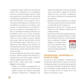 ra adequada, poden satisfer les necessitats de               aliments de temporada, amb tipus de prepa-
  nadons, nens i adolescents. Si no es plantegen               racions (més fredes o calentes en funció de
  amb cura i coneixement poden suposar un petit                l’època de l’any), a les festes i celebracions,
  però significatiu risc de deficiències nutricionals          etc., així com a l’evolució en la incorporació de
  i energètiques, especialment en el cas de les di-            nous aliments.
  etes més restrictives, com les veganes. Les ali-           ¬ especificar el tipus de preparació i els ingredi-
  mentacions extremadament restrictives com la                 ents que componen el puré, el plat de verdu-
  macrobiòtica, la frugívora o la crudívora s’han              ra, d’amanida, d’arròs, de pasta, etc.
  associat a un deteriorament en el creixement i             ¬ especificar el tipus de carn i de peix, per tal
  per tant no poden ser recomanades per a in-                  d’evitar que se’n repeteixin massa sovint les
  fants. En el període d’introducció d’aliments rics           mateixes varietats.
  en proteïna, com la carn o el peix, els lactants           ¬ que els menús oferts per l’escola bressol es pu-
  vegetarians poden prendre tofu (mató de soja)                guin adequar als possibles trastorns o malalti-
  triturat o en puré, llegums tamisats barrejats               es més freqüents dels nens i nenes (gastroen-
  amb cereals, batut de soja fermentat o llet de               teritis, intoleràncies, diabetis,
  vaca fermentada (iogurt), rovell d’ou cuit i for-            al·lèrgies...). En aquest sentit, i
  matge fresc. Més endavant, pot introduir-se el               per la curta edat dels infants,
  formatge de llet de vaca o de soja, els preparats            és convenient seguir les indi-
  a base de soja, el seitan (gluten de blat) i la frui-        cacions de l’equip de pediatria
  ta seca triturada.                                           corresponent.
  Si la mare vegetariana que alleta no pren produc-
  tes làctics, aliments enriquits amb vitamina B12 o      Consideracions alimentàries en
  suplements de B12 de forma regular, l’infant ne-        funció de l’edat
  cessitarà suplements de vitamina B12.                   A causa de la gran variabilitat i especificitats de
• Quan l’infant realitzi algun àpat a l’escola            l’alimentació d’infants de 0 a 3 anys, s’ha conside-
  bressol, és recomanable:                                rat adequat plantejar unes recomanacions generals
   ¬ facilitar a les famílies les programacions ali-      i una proposta d’exemple de planificació d’àpats
      mentàries com a mínim de tres setmanes, que         per a les següents franges d’edat de 0 a 6 mesos,
      després es poden anar repetint amb petites          de 6 a 10 mesos, de 10 a 12 mesos, de 12 a 18
      variacions corresponents a l’adaptació amb          mesos i de 18 mesos a 3 anys.


12
 