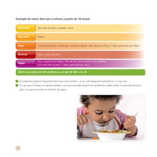 Exemple de menú diari per a infants a partir de 18 mesos


 Esmorzar              Llet amb torrades o galetes maria


 Mig matí              Plàtan


 Dinar                 Guisat de patates, pastanaga, carbassó, pèsols i daus de carn (20 g). 1 llesca petita de pa. Mató


 Berenar               Iogurt amb maduixes

                       Brou vegetal amb fideus. Filet de lluç amb verdures a la papillota
 Sopar
                       (20 g de filet de peix). 1 llesca petita de pa. Pera

 Oferir una presa de llet materna o un got de llet a la nit


     És important garantir l’aportació de fruita a les postres i, si no, cal assegurar-la al berenar i a mig matí.
     En cas que s’inclogui un aliment proteic, com per exemple el pernil en el berenar, caldrà reduir la quantitat de carn,
     peix i ou que se serveixi en el dinar i/o sopar.




22
 