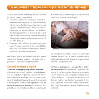 La seguretat i la higiene en la preparació dels aliments

A l’hora d’elaborar els aliments per a infants, cal tenir   o d’haver tocat qualsevol objecte o superfície que
en compte els aspectes següents:                            pugui ser un punt de contaminació.
`` els infants constitueixen un grup de població es-
    pecialment sensible ja que, per una banda, el seu
    sistema immunitari és immadur i per tant, menys
    capaç de combatre qualsevol infecció o intoxica-
    ció causada per aliments alterats, i per altra ban-
    da, el seu pes és inferior al d’un adult, per la qual
    cosa, petites quantitats d’un producte alterat són
    suficients per causar transtorns importants en el
    seu estat de salut.
`` els aliments per a infants sovint es trituren o tros-
    segen, fet que augmenta la seva digestibilitat,
    però alhora, els fa més susceptibles de deterio-
    rar-se i més accessibles als gèrmens.
                                                            Cal protegir-se les ferides, no tossir ni esternudar
Per aquests motius, els aliments adreçats a aquest          sobre els aliments i en cas de patir diarrees i dolors
sector de la població preparar i manipular amb es-          abdominals, és preferible delegar la preparació dels
pecial cura i condicions d’higiene estrictes.               aliments a una persona sana.


Consells generals d’higiene                                 Verifiqueu que les eines i les superfícies de tre-
Abans de començar a preparar els aliments...                ball estan netes i no representen un punt de con-
Cal tenir present que els mateixos manipuladors po-         taminació: els biberons han de netejar-se immedia-
den ser portadors de gèrmens i contaminar els ali-          tament després de cada utilització amb sabó i aigua
ments per contacte amb les mans, mucoses o qual-            calenta abundant, i s’han de canviar les tetines si es
sevol ferida a la pell. És per això que, en la preparació   detecten escletxes que facilitin l’acumulació de bru-
d’aliments per a infants, cal ser rigorós a l’hora de       tícia. Els ganivets han d’estar sempre nets i la bate-
rentar-se i assecar-se les mans, especialment des-          dora s’ha d’haver netejat i assecat després de cada
prés d’haver canviat bolquers, d’haver anat al lavabo       utilització.


                                                                                                              23
 