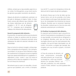 Utilitzeu, sempre que us sigui possible, paper de cui-      tura de 65 ºC, ja què és la temperatura mínima de
na i eviteu l’ús d’eixugamans, ja que sovint acumu-         destrucció de la majoria de gèrmens patògens.
len gèrmens que poden transmetre’s als aliments.
                                                            Els aliments frescos que no han de rebre cap trac-
Adquiriu els aliments en establiments autoritzats i en      tament tèrmic com són les amanides o les fruites,
els quals en destaqueu la higiene, l’ordre i la classi-     han de netejar-se amb aigua freda abundant i/o pe-
ficació correcta dels diferents tipus d’aliments. Utilit-   lar-se i els manipuladors han d’extremar les mesures
zeu bosses isotèrmiques per als aliments                    d’higiene. Recordeu que és convenient higienitzar
congelats (< -18 ºC) i per als refrigerats                  les amanides i verdures que no s’han de coure amb
(0-7 ºC) i comproveu que la temperatura                     productes autoritzats per a ús alimentari.
s’adequa a les indicacions de cada producte.
                                                            En finalitzar la preparació dels aliments...
Durant la preparació dels aliments...                       És important que els aliments siguin consumits du-
En primer lloc, és important verificar que els aliments     rant les 2 hores posteriors a la preparació. En cas que
utilitzats es troben en perfecte estat de conserva-         no sigui possible, cal conservar-los en refrigeració o
ció: sense inflaments ni coloracions anormals i sense       en congelació. Recordeu, però, que mai s’han de
sobrepassar les dates de caducitat indicades en els         recongelar aliments que han estat prèviament des-
etiquetatges.                                               congelats, tret que els hàgim descongelat crus, els
                                                            cuinem i els tornem a congelar (per exemple, des-
Quan es tracta d’un aliment congelat, cal desconge-         congelem carn crua, la rostim o guisem, i la tornem
lar-lo a temperatura de refrigeració i mai a tempera-       a congelar).
tura ambient. En cas que es tracti d’aliments conge-
lats casolanament cal assegurar-se que la congelació        A l’hora de conservar els aliments, cal
hagi estat ràpida (preferiblement en congeladors in-        evitar contaminacions encreuades
dependents o tipus “combi”) i que s’ha marcat el            amb altres aliments, per la qual cosa,
producte amb la data de congelació a fi de contro-          cal protegir-los i evitar que contactin
lar-ne el temps de conservació.                             aliments de naturalesa diferent: carn
                                                            amb peix, productes crus amb productes
Pels aliments que es couen o es reescalfen, cal asse-       cuinats o fruites, verdures i ous amb qualsevol altre
gurar-se que assoleixen, com a mínim, la tempera-           producte.


24
 