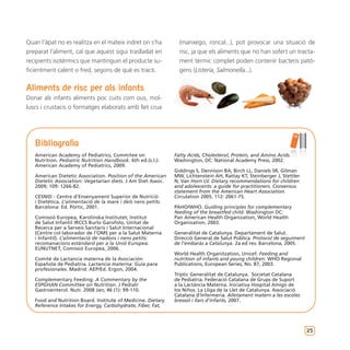 Quan l’àpat no es realitza en el mateix indret on s’ha           (manxego, roncal...), pot provocar una situació de
preparat l’aliment, cal que aquest sigui traslladat en           risc, ja que els aliments que no han sofert un tracta-
recipients isotèrmics que mantinguin el producte su-             ment tèrmic complet poden contenir bacteris patò-
ficientment calent o fred, segons de què es tracti.              gens (Listeria, Salmonella...).


Aliments de risc per als infants
Donar als infants aliments poc cuits com ous, mol-
luscs i crustacis o formatges elaborats amb llet crua




   Bibliografia
   American Academy of Pediatrics, Commitee on                 Fatty Acids, Cholesterol, Protein, and Amino Acids.
   Nutrition. Pediatric Nutrition Handbook. 6th ed.(s.l.):     Washington, DC: National Academy Press, 2002.
   American Academy of Pediatrics, 2009.
                                                               Giddings S, Dennison BA, Birch LL, Daniels SR, Gilman
   American Dietetic Association. Position of the American     MW, Lichtenstein AH, Rattay KT, Steinberger J, Stettler
   Dietetic Association: Vegetarian diets. J Am Diet Assoc.    N, Van Horn LV. Dietary recommendations for children
   2009; 109: 1266-82.                                         and adolescents: a guide for practitioners. Consensus
                                                               statement from the American Heart Association.
   CESNID - Centre d’Ensenyament Superior de Nutrició          Circulation 2005. 112: 2061-75.
   i Dietètica. L’alimentació de la mare i dels nens petits.
   Barcelona: Ed. Pòrtic, 2001.                                PAHO/WHO. Guiding principles for complementary
                                                               feeding of the breastfed child. Washington DC:
   Comissió Europea, Karolinska Institutet, Institut           Pan American Health Organization, World Health
   de Salut Infantil IRCCS Burlo Garofolo, Unitat de           Organization, 2003.
   Recerca per a Serveis Sanitaris i Salut Internacional
   (Centre col·laborador de l’OMS per a la Salut Materna       Generalitat de Catalunya. Departament de Salut.
   i Infantil). L’alimentació de nadons i nens petits:         Direcció General de Salut Pública. Protocol de seguiment
   recomanacions estàndard per a la Unió Europea.              de l’embaràs a Catalunya. 2a ed rev. Barcelona, 2005.
   EUNUTNET, Comissió Europea, 2006.
                                                               World Health Organitzation, Unicef. Feeding and
   Comité de Lactancia materna de la Asociación                nutrition of infants and young children. WHO Regional
   Española de Pediatría. Lactancia materna: Guía para         Publications, European Series, No. 87, 2003.
   profesionales. Madrid: AEP/Ed. Ergon, 2004.
                                                               Tríptic Generalitat de Catalunya. Societat Catalana
   Complementary Feeding: A Commentary by the                  de Pediatria. Federació Catalana de Grups de Suport
   ESPGHAN Committee on Nutrition. J Pediatr                   a la Lactància Materna. Iniciativa Hospital Amigo de
   Gastroenterol. Nutr. 2008 Jan; 46 (1): 99-110.              los Niños. La Lliga de la Llet de Catalunya. Associació
                                                               Catalana d’Infermeria. Alletament matern a les escoles
   Food and Nutrition Board. Institute of Medicine. Dietary    bressol i llars d’infants, 2007.
   Reference Intakes for Energy, Carbohydrate, Fiber, Fat,




                                                                                                                          25
 