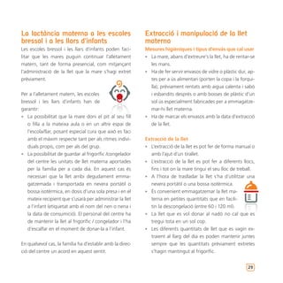 La lactància materna a les escoles                         Extracció i manipulació de la llet
bressol i a les llars d’infants                            materna
Les escoles bressol i les llars d’infants poden faci-      Mesures higièniques i tipus d’envàs que cal usar
litar que les mares puguin continuar l’alletament          • La mare, abans d’extreure’s la llet, ha de rentar-se
matern, tant de forma presencial, com mitjançant             les mans.
l’administració de la llet que la mare s’hagi extret       • Ha de fer servir envasos de vidre o plàstic dur, ap-
prèviament.                                                  tes per a ús alimentari (porten la copa i la forqui-
                                                             lla), prèviament rentats amb aigua calenta i sabó
Per a l’alletament matern, les escoles                       i esbandits després o amb bosses de plàstic d’un
bressol i les llars d’infants han de                         sol ús especialment fabricades per a emmagatze-
garantir:                                                    mar-hi llet materna.
• La possibilitat que la mare doni el pit al seu fill      • Ha de marcar els envasos amb la data d’extracció
   o filla a la mateixa aula o en un altre espai de          de la llet.
   l’escola/llar, posant especial cura que això es faci
   amb el màxim respecte tant per als ritmes indivi-       Extracció de la llet
   duals propis, com per als del grup.                     • L’extracció de la llet es pot fer de forma manual o
• La possibilitat de guardar al frigorífic /congelador       amb l’ajut d’un tirallet.
   del centre les unitats de llet materna aportades        • L’extracció de la llet es pot fer a diferents llocs,
   per la família per a cada dia. En aquest cas és           fins i tot on la mare tingui el seu lloc de treball.
   necessari que la llet arribi degudament emma-           • A l’hora de traslladar la llet s’ha d’utilitzar una
   gatzemada i transportada en nevera portàtil o             nevera portàtil o una bossa isotèrmica.
   bossa isotèrmica, en dosis d’una sola presa i en el     • És convenient emmagatzemar la llet ma-
   mateix recipient que s’usarà per administrar la llet      terna en petites quantitats que en facili-
   a l’infant (etiquetat amb el nom del nen o nena i         tin la descongelació (entre 60 i 120 ml).
   la data de consumició). El personal del centre ha       • La llet que es vol donar al nadó no cal que es
   de mantenir la llet al frigorífic / congelador i l’ha     tregui tota en un sol cop.
   d’escalfar en el moment de donar-la a l’infant.         • Les diferents quantitats de llet que es vagin ex-
                                                             traient al llarg del dia es poden mantenir juntes
En qualsevol cas, la família ha d’establir amb la direc-     sempre que les quantitats prèviament extretes
ció del centre un acord en aquest sentit.                    s’hagin mantingut al frigorífic.


                                                                                                             29
 