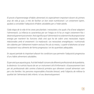 El procés d’aprenentatge d’hàbits alimentaris és especialment important durant els primers
anys de vida ja que, a més de facilitar un bon estat nutriticional i un creixement òptim,
ajudarà a consolidar l’adquisició d’hàbits saludables per a l’edat adulta.


Cada etapa de la vida té les seves peculiaritats i necessitats a les quals s’ha d’anar adaptant
l’alimentació. La infància es caracteritza per ser l’etapa on hi ha un major creixement físic i
desenvolupament psicomotor. Això significa que l’alimentació no solament ha de proporcionar
energia per mantenir les funcions vitals sinó que ha de cobrir unes necessitats majors
relacionades amb el creixement i la maduració. Les necessitats energètiques i nutricionals
són cobertes per l’alletament matern exclusiu fins als sis mesos, i a partir d’aleshores cal anar
incorporant nous aliments de forma progressiva i en les quantitats adequades.


En aquest període és important afavorir les condicions que permetin l’adquisició progressiva
d’uns hàbits alimentaris saludables.


És per això que aquesta guia, fruit del treball i consens de diferents professionals de la pediatria,
la docència i la nutrició hauria de ser un instrument útil d’informació i d’assessorament tant
per als professionals dels centres d’atenció primària que ofereixen consell alimentari com
per a les famílies i les persones responsables d’escoles bressol, amb l’objectiu de millorar la
qualitat de l’alimentació dels infants i el seu desenvolupament.




                                                                                                  3
 