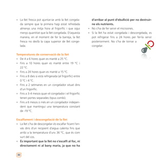 • La llet fresca pot ajuntar-se amb la llet congela-          d’arribar al punt d’ebullició per no destruir-
   da sempre que la primera hagi estat refredada              ne els nutrients.
   almenys una mitja hora al frigorífic i que sigui         • No s’ha de fer servir el microones.
   menys quantitat que la llet congelada. D’aquesta         • Si la llet ha estat congelada i descongelada, es
   manera, en el moment de fer la barreja, la llet            pot refrigerar fins a 24 hores per fer-la servir
   fresca no desfà la capa superior de llet conge-            posteriorment. No s’ha de tornar a
   lada.                                                      congelar.


Temperatures de conservació de la llet
• De 4 a 6 hores quan es manté a 25 ºC.
• Fins a 10 hores quan es manté entre 19 ºC i
  22 ºC.
• Fins a 24 hores quan es manté a 15 ºC.
• Fins a 8 dies si està refrigerada (al frigorífic) entre
  0 ºC i 4 ºC.
• Fins a 2 setmanes en un congelador situat dins
  d’un frigorífic.
• Fins a 3-4 mesos quan el congelador i el frigorífic
  tenen portes separades (tipus combi).
• Fins a 6 mesos o més en un congelador indepen-
  dent que mantingui una temperatura constant
  de -19 ºC.


Escalfament i descongelació de la llet
• La llet s’ha de descongelar i/o escalfar ficant l’en-
   vàs dins d’un recipient d’aigua calenta fins que
   arribi a la temperatura d’uns 36 ºC, que és com
   surt del cos.
• És important que la llet no s’escalfi al foc, ni
   directament ni al bany maria, ja que no ha


30
 