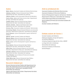 Autors                                                             Amb la col·laboració de:
Babio, Nancy. Associació Catalana de Dietistes-Nutricionistes      Associació Catalana de Dietistes-Nutricionistes
Cabezas, Carmen. Direccció General de Salut Pública.               Associació Catalana d’Infermeria Pediàtrica
Departament de Salut. Generalitat de Catalunya                     Centre d’Ensenyament Superior de Nutrició i Dietètica
Cabrera, Dolors. Institut Municipal d’Educació de Barcelona        Departament d’Educació. Generalitat de Catalunya
Carrió, Sílvia. Agència de Protecció de la Salut. Departament      Institut Municipal d’Educació de Barcelona
de Salut. Generalitat de Catalunya
                                                                   Secció d’Atenció Primària de la Societat Catalana de
Castell, Conxa. Direccció General de Salut Pública.                Pediatria
Departament de Salut. Generalitat de Catalunya
                                                                   Societat Catalana de Pediatria
Chacón, Carmen. Agència de Protecció de la Salut.
Departament de Salut. Generalitat de Catalunya
Cervera, Pilar. Associació Catalana de Dietistes -Nutricionistes
Corominas, Pepita. Direcció General d’Atenció a la Comunitat
Educativa. Departament d’Educació. Generalitat de Catalunya.
Farré, Rosaura. Centre d’Ensenyament Superior de Nutrició i
                                                                   Entitats autores de l’annex 1
Dietètica
                                                                   Societat Catalana de Pediatria
Iglesias, Jaume. Societat Catalana de Pediatria
                                                                   Federació Catalana. Grups de Suport a
Manera, Maria. Direccció General de Salut Pública.
                                                                   la Lactància Materna
Departament de Salut. Generalitat de Catalunya
                                                                   Iniciativa Hospital Amigo de los niños. UNICEF
Padró, Laura. Centre d’Ensenyament Superior de Nutrició i
Dietètica                                                          La Lliga de la Llet a Catalunya
Prats, Ramon. Direccció General de Salut Pública.                  Generalitat de Catalunya
Departament de Salut. Generalitat de Catalunya                     Associació Catalana d’Infermeria
Sales, Rosa. Direcció General d’Atenció a la Comunitat             Sanitat Respon
Educativa. Departament d’Educació. Generalitat de Catalunya.
Salvador, Gemma. Direccció General de Salut Pública.
Departament de Salut. Generalitat de Catalunya
Trias, Elisenda. Secció d’Atenció Primària de la Societat
Catalana de Pediatria
Vidal, Maria José. Direccció General de Salut Pública.
Departament de Salut. Generalitat de Catalunya

Document elaborat per:
Direcció General de Salut Pública del Departament de
Salut. Pla integral de promoció de la salut mitjançant
l’activitat física i l’alimentació saludable (PAAS).
Generalitat de Catalunya
Agència de Protecció de la Salut. Departament de Salut.
Generalitat de Catalunya
 